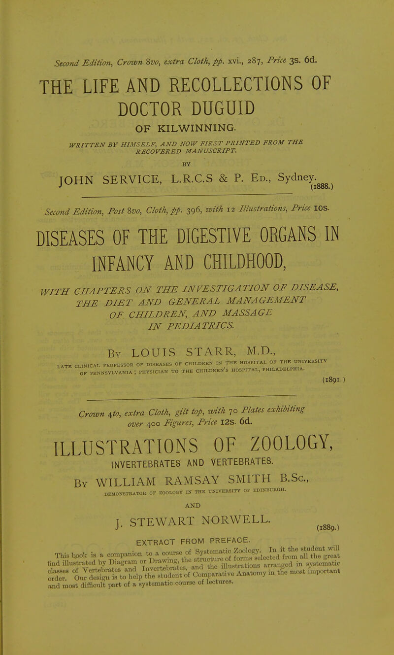 Second Edition, Crotvn 2,vo, extra Cloth, pp. xvi., 287, Price 3s. 6d. THE LIFE AND RECOLLECTIONS OF DOCTOR DUGUID OF KILWINNING. WRITTEN BY HIMSELF, AND NOW FIRST PRINTED FROM THE RECOVERED MANUSCRIPT. BY JOHN SERVICE, L.R.C.S & P. Ed., Sydney (1888.) Second Edition, Post 2>vo, Cloth, pp. 396, with 12 Illustrations, Price lOS. DISEASES OF THE DIGESTIVE ORGANS IN INFANCY AND CHILDHOOD, WITH CHAPTERS ON THE INVESTIGATION OF DISEASE, THE DIET AND GENERAL MANAGEMENT OF CHILDREN, AND MASSAGE IN PEDIATRICS. By LOUIS STARR, M.D., LATE CLINICAL PROFESSOR OF DISEASES OF CHILDREN IN THE HOSPITAL OF THE UNIVERSITY OF PENNSYLVANIA ; PHYSICIAN TO THE CHILDREN'S HOSPITAL, PHILADELPHIA. (I89I-) Crown Ato, extra Cloth, gilt top, with ^o Plates exhibiting over 400 Figures, Price I2S. 6d. ILLUSTRATIONS OF ZOOLOGY, INVERTEBRATES AND VERTEBRATES. By WILLIAM RAMSAY SMITH B.Sc, DEMONSTBATOB OF ZOOLOGY IN THE UNIVERSITY OF EDINliURGH. AND J. STEWART NORWELL. ^^^^^^ EXTRACT FROM PREFACE. This boo. a con^panion to-curse of Syst^^^^^^^^^^ find illustrated by Diagram or Dramng ^7^7'^^'^^°*^ ^^^^ in systematic :^dr ^^^^^^^^^ and most difficult part of a systematic course of lectures.