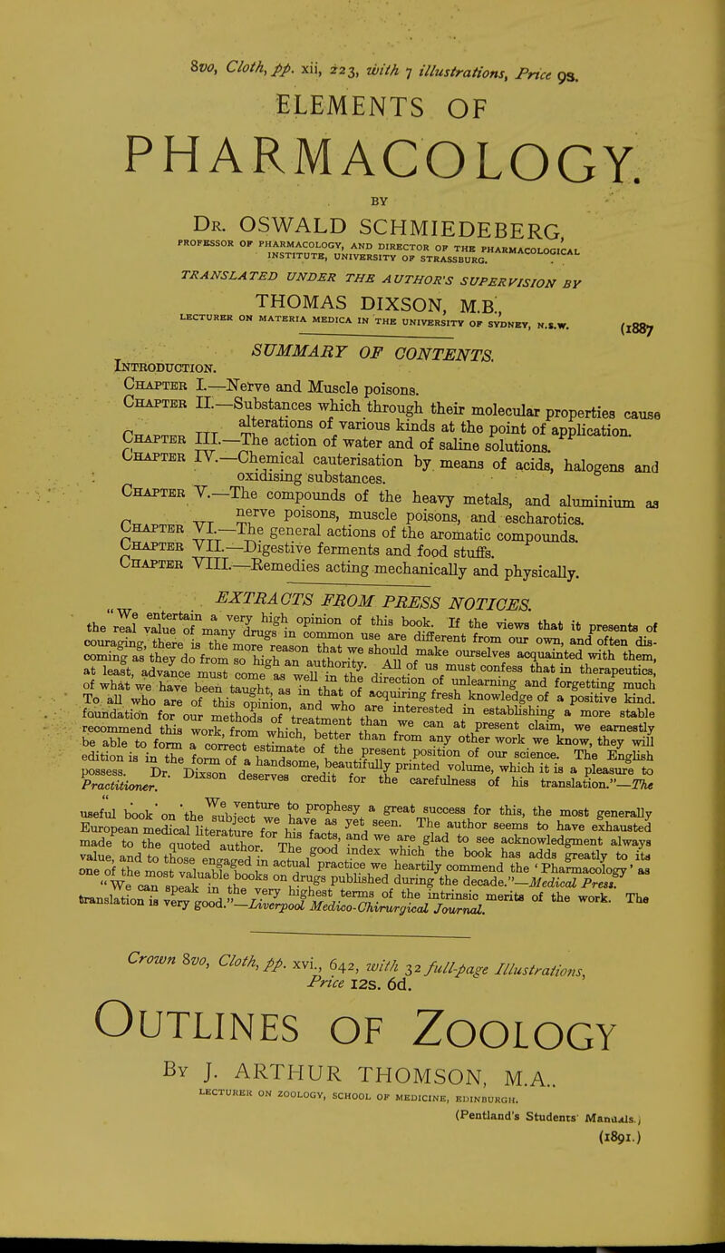 ELEMENTS OF PHARMACOLOGY. BY (1887 Dr. OSWALD SCHMIEDEBERG PROFESSOR OF PHARMACOLOGY, AND DIRECTOR OP THE PHARMACOLOGICAL INSTITUTE, UNIVERSITY OP STRASSBURG. TRANSLATED UNDER THE AUTHOR'S SUPERVISION BY THOMAS DIXSON, M.B LECTURER ON MATERIA MEDICA IN THE UNIVERSITY OP SYDNEY, N.S.W. SUMMARY OF CONTENTS. Intbodtjction. Chapter I.—ISTei-ve and Muscle poisons Chapter II.-Substances which through their molecular properties cause TTT of various kinds at the point of appHcation. Chapter IIL-The action of water and of saline solutions. Chapter lY.-Chemical cauterisation by. means of acids, halogens and : oxidismg substances. Chapter V.-The compounds of the heavy metals, and aluminium P^.^o, ATT poisons, muscle poisons, and escharotics. CHAPTER VL—TOie general actions of the aromatic compounds Chapter YIL—Digestive ferments and food stuffs. Chapter VIIL—Remedies acting mechanicaUy and physicaUy. EXTRACTS FROM PRESS NOTICES. theJar 4tf rnran;7n?iintr^^^^^ ^K'Y ^* ^^^^^^^ °* cx)uragmg, there is the more reason^f w ^ ^^f^^* ^^^^ our own, and often dis- cominras they do from T wrar^^^^^ acquainted with them, at leaft, advaL m^ Tome^L weU tn tg'^ '^K^ therapeutics, of whAtwe have been taught LT^ti^f f ^'^^<r*io° of unleanung and forgetting much To aU who are of thi Son and who ^^l^^'^S ffj^^.knowledge of a positive kind, foundation for our meLods of Vrt^Llf ,T ^^^^^^^^^^ estabUshing a more stable recommend tMs work fr^m wLh S ll^'T ^* Present claim, we earnestly be able to for^ rc^^ecrest^ate f Z ^ ^« ^ edition is in tV^ fn^ estimate of the present position of our science. The English possess Dr ™v A ^^^dsome, beautifully printed volmne, which it is a pleaaiS to KcSw ™ ^^ '^ carefulness of his transMo-^^ usef'iil bookon'the^?hln^*'^^ 1° prophesy a great success for this, the most generally EurSearLSUfntertture ior ^LZ ^he author seems to have elhausted made^to the quoted aShor T^^ 1. ^'*° acknowledgment always ::i:i:srosfv: ~ '°We cTsnlai S ' 'S'T ^^^'^^^ decade.-i/.ciioai PresP t«nslatLr^ ve^^ ' d ' jtV^^!-^ ^^^^ts of the work. The oiituaid,won 18 very good. —Liverpool Medwo-Chirurgical Journal. Crown Zvo, Cloth, pp. xvi 642, with ^2 full-page Illustrations, Price I2S. 6d. Outlines of Zoology By J. ARTHUR THOMSON, M.A.. LECTURER ON ZOOLOGY, SCHOOL OF MEDICINE, EDINBURGH. (Pentland's Students MancuUs.j (1891.)