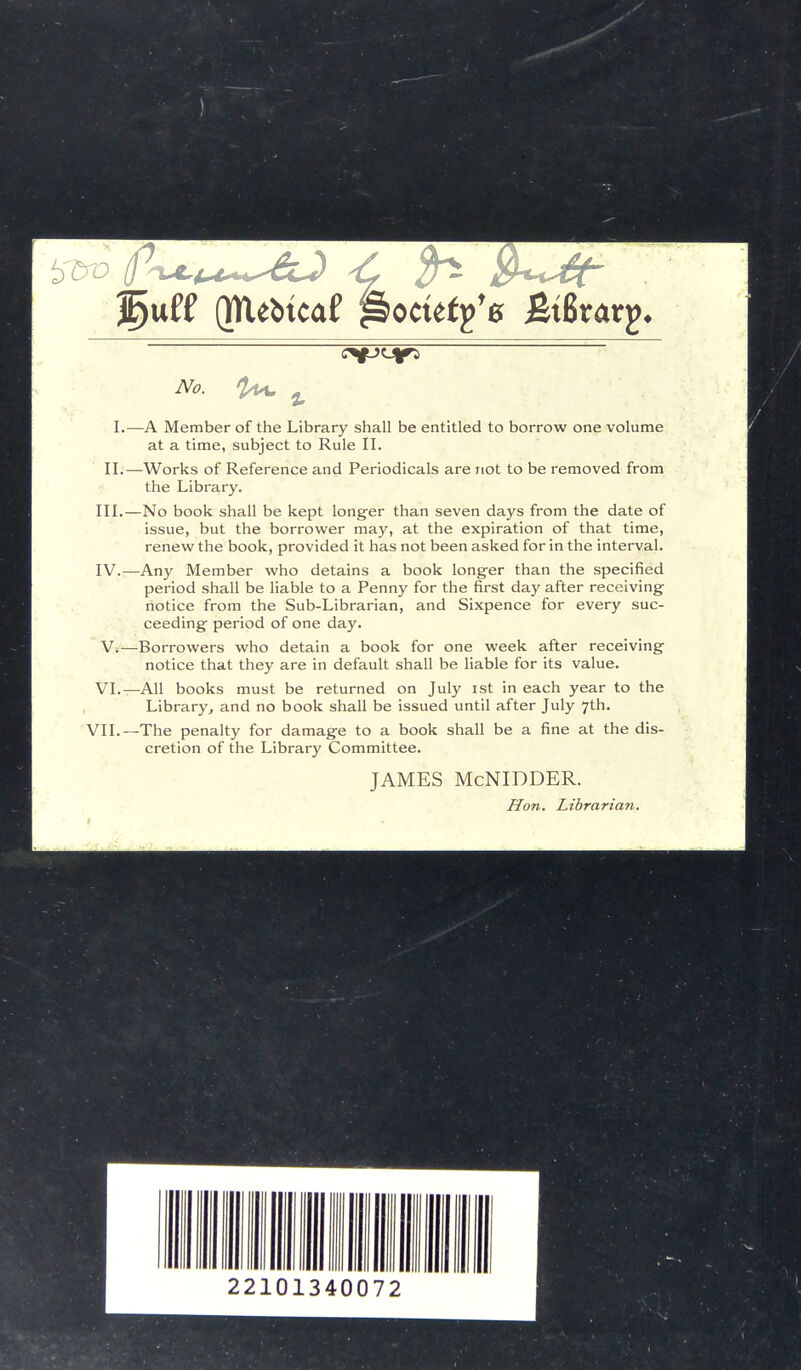 %utt (NUfttcal Pocutfs &x&xat%. No. 2*4, % I.—A Member of the Library shall be entitled to borrow one volume at a time, subject to Rule II. II.—Works of Reference and Periodicals are not to be removed from the Library. III. —No book shall be kept longer than seven days from the date of issue, but the borrower may, at the expiration of that time, renew the book, provided it has not been asked for in the interval. IV. —Any Member who detains a book longer than the specified period shall be liable to a Penny for the first day after receiving notice from the Sub-Librarian, and Sixpence for every suc- ceeding period of one day. V. —Borrowers who detain a book for one week after receiving notice that they are in default shall be liable for its value. VI.—All books must be returned on July ist in each year to the Library, and no book shall be issued until after July 7th. VII.—The penalty for damage to a book shall be a fine at the dis- cretion of the Library Committee. JAMES McNIDDER. Hon. Librarian.