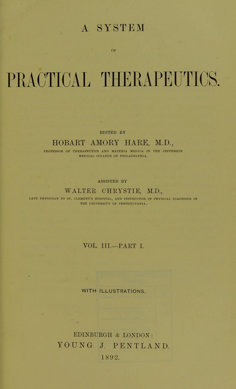 A SYSTEM OF PRACTICAL THERAPEUTICS. EDITED BY HOB ART AMORY HARE, M.D., PROFESSOR OF THERAPEUTICS AND MATERIA MEDICA IN THE JEFFERSON MEDICAL COLLEGE OF PHILADELPHIA. ASSISTED BY WALTEE CHEYSTIE, M.D., LATE PHYSICIAN TO ST. CLEMENT'S HOSPITAL, AND INSTRUCTOR IN PHYSICAL DIAGNOSIS IN THE UNIVERSITY OF PENNSYLVANIA. VOL. III.—PART I. WITH ILLUSTRATIONS. EDINBURGH «& LONDON: YOUNG J. PENTLAND. 1892.