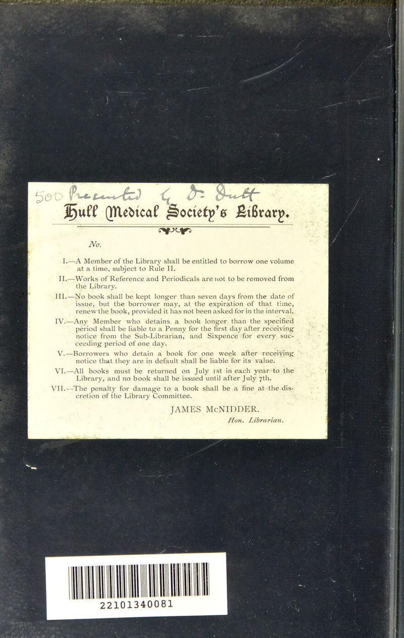 rO (mebtcaf ^octefp'g fitBrarp. No. L—A Member of the Library shall be entitled to borrow one volume at a time, subject to Rule II. II.—Works of Reference and Periodicals are not to be removed from the Library. III. —No book shall be kept longer than seven days from the date of issue, but the borrower may, at the expiration of that time, renew the book, provided it has not been asked for in the interval. IV. —Any Member who detains a book longer than the specified period shall be liable to a Penny for the first day after receiving notice from the Sub-Librarian, and Sixpence for every suc- ceeding period of one day. V. —Borrowers who detain a book for one week after receiving notice that they are in default shall be liable for its value. VI.—All books must be returned on July ist in each year to the Library, and no book shall be issued until after July 7th. VII.—The penalty for damage to a book shall be a fine at the dis- cretion of the Library Committee. JAMES McNIDDER. Hon. Librarian.