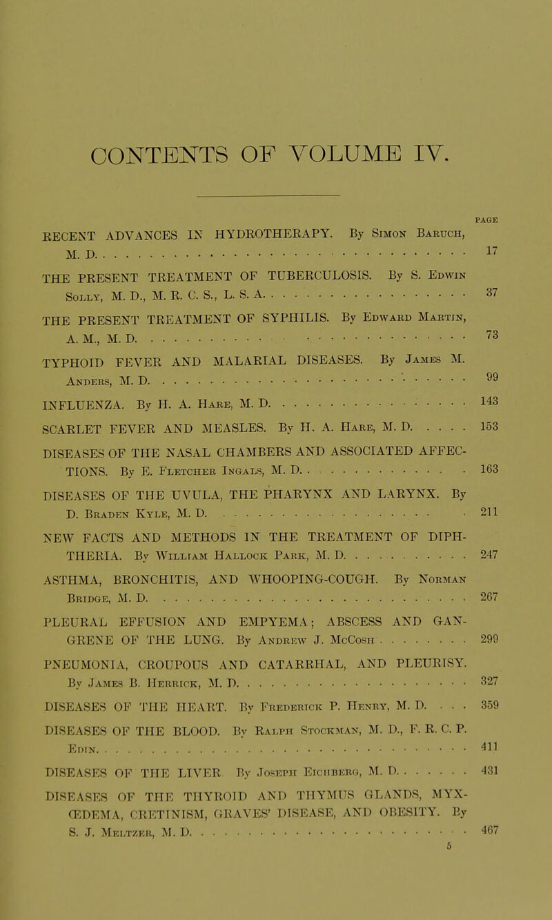 EECENT ADVANCES IN HYDROTHEEAPY. By Simon Baruch, M. D THE PRESENT TREATMENT OF TUBERCULOSIS. By S. Edwin Solly, M. D., M. R. C. S., L. S. A. . . THE PRESENT TREATMENT OF SYPHILIS. By Edward Martin, A. M., M. D TYPHOID FEVER AND MALARIAL DISEASES. By James M. Anders, M. D INFLUENZA. By H. A. Hare, M. D SCARLET FEVER AND MEASLES. By H. A. Hare, M. D DISEASES OF THE NASAL CHAMBERS AND ASSOCIATED AFFEC- TIONS. By E. Fletcher Ingals, M. D. . DISEASES OF THE UVULA, THE PHARYNX AND LARYNX. By D. Braden Kyle, M. D NEW FACTS AND METHODS IN THE TREATMENT OF DIPH- THERIA. By William Hallock Park, M. D ASTHMA, BRONCHITIS, AND WHOOPING-COUGH. By Norman Bridge, M. D , . . . PLEURAL EFFUSION AND EMPYEMA; ABSCESS AND GAN- GRENE OF THE LUNG. By Andrew J. McCosh PNEUMONIA, CROUPOUS AND CATARRHAL, AND PLEURISY. By James B. Herrick, M. D DISEASES OF THE HEART. By Frederick P. Henry, M. D. . . . DISEASES OF THE BLOOD. By Ralph Stockman, M. D, E. R. C. P. Edin DISEASES OF THE LIVER By Joseph Eiciiberg, M. D DISEASES OF Till', THYROID AND THYMUS GLANDS, MYX- CEDEMA, CRETINISM, GRAVES' DISEASE, AND OBESITY. By