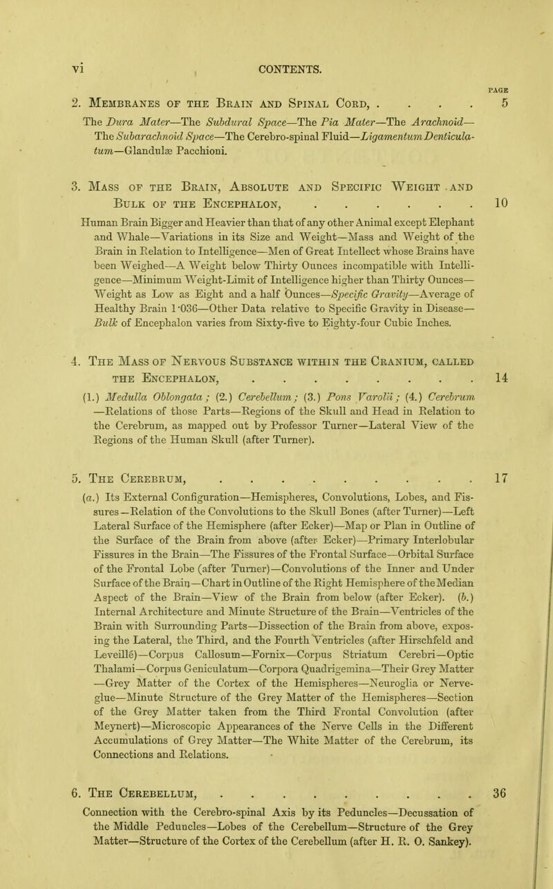 PAGE 2. Membranes of the Brain and Spinal Cord, .... 5 The Dura Mater—The Subdural Space—The Pia Mater—The Arachnoid— The Subarachnoid Space—The Cerebro-spinal Fluid—LigamentumDenticula- <Mm—Glandulas Pacchioni. 3. Mass of the Brain, Absolute and Specific Weight .and Bulk of the Encephalon, 10 Human Brain Bigger and Heavier than that of any other Animal except Elephant and Whale—Variations in its Size and Weight—Mass and Weight of the Brain in Relation to Intelligence—Men of Great Intellect whose Brains have been Weighed—A Weight below Thirty Ounces incompatible with Intelli- gence—Minimum Weight-Limit of Intelligence higher than Thirty Ounces— Weight as Low as Eight and a half Ounces—Specific Gravity—Average of Healthy Brain 1 '030—Other Data relative to Specific Gravity in Disease— Bulk of Encephalon varies from Sixty-five to Eighty-four Cubic Inches. 4. The Mass of Nervous Substance within the Cranium, called the Encephalon, 14 (1.) Medulla Oblongata; (2.) Cerebellum; (3.) Pons Varolii; (4.) Cerebrum —Relations of those Parts—Regions of the Skull and Head in Relation to the Cerebrum, as mapped out by Professor Turner—Lateral View of the Regions of the Human Skull (after Turner). 5. The Cerebrum, 17 (a.) Its External Configuration—Hemispheres, Convolutions, Lobes, and Fis- sures—Relation of the Convolutions to the Skull Bones (after Turner)—Left Lateral Surface of the Hemisphere (after Ecker)—Map or Plan in Outhne of the Surface of the Brain from above (after Ecker)—Primary Interlobular Fissures in the Brain—The Fissures of the Frontal Surface—Orbital Surface of the Frontal Lobe (after Turner)—Convolutions of the Inner and Under Surface of the Brain—Chart in Outline of the Right Hemisphere of the Median Aspect of the Brain—View of the Brain from below (after Ecker). (6.) Internal Architecture and Minute Structure of the Brain—Ventricles of the Brain with Surrounding Parts—Dissection of the Brain from above, expos- ing the Lateral, the Third, and the Fourth Ventricles (after Hirschfeld and Leveillg)—Corpus Callosum—Fornix—Corpus Striatum Cerebri—Optic Thalami—Corpus Geniculatum—Corjiora Quadrigemina—Their Grey Matter —Grey Matter of the Cortex of the Hemispheres—Neuroglia or Nerve- glue—Minute Structure of the Grey Matter of the Hemispheres—Section of the Grey Matter taken from the Third Frontal Convolution (after Meynert)—Microscopic Appearances of the Nei-ve Cells in the Different Accumulations of Grey Matter—The White Matter of the Cerebrum, its Connections and Relations. 6. The Cerebellum, 36 Connection with the Cerebro-spinal Axis by its Peduncles—Decussation of the Middle Peduncles—Lobes of the Cerebellum—Structure of the Grey Matter—Structure of the Cortex of the Cerebellum (after H. R. 0. Sankey).