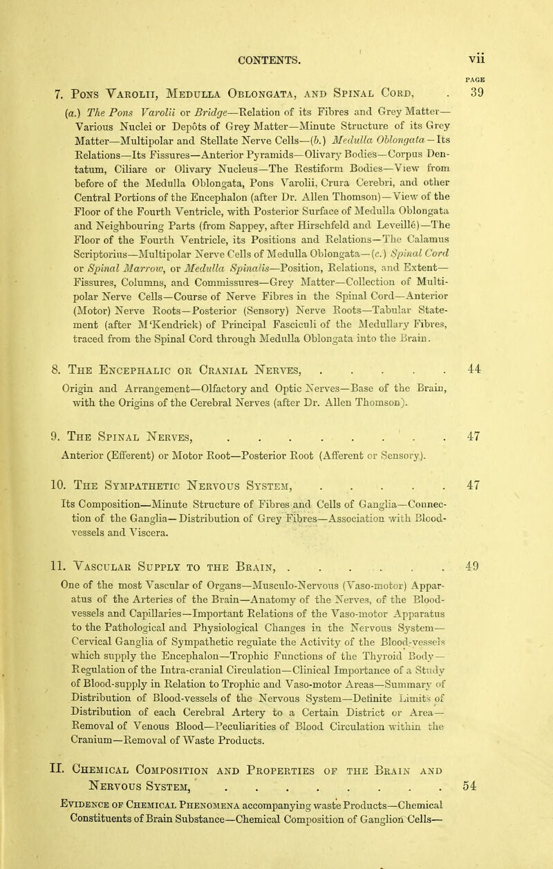 7. Pons Varolii, Medulla Oblongata, and Spinal Cokd, . 39 (a.) Tlte Pons Varolii ov Bridge—Eelation of its Fibres and Grey Matter- Various Nuclei or Depots of Grey Matter—Minute Structure of its Grey Matter—Multipolar and Stellate Nerve Cells—(6.) Medulla OUongata-lis Eelations—Its Fissures—Anterior Pyramids—Olivary Bodies—Corpus Den- tatum, Ciliare or Olivary Nucleus—The Eestiform Bodies—View from before of the Medulla Oblongata, Pons Varolii, Crura Cerebri, and other Central Portions of the Encephalon (after Dr. Allen Thomson)—View of the Floor of the Fourth Ventricle, with Posterior Surface of Medulla Oblongata and Neighbouring Parts (from Sappey, after Hirschfeld and Leveille)-The Floor of the Fourth Ventricle, its Positions and Eelations—The Calamus Scriptorius—Multipolar Nerve Cells of Medulla Oblongata—(c.) Spinal Cord or Spinal Ilarroiv, or Medulla Spinalis—Position, Eelations, .ind Extent— Fissures, Columns, and Commissures—Grey Matter—Collection of Multi- polar Nerve Cells—Course of Nerve Fibres in the Spinal Cord—Anterior (Motor) Nerve Eoots—Posterior (Sensory) Nerve Boots—Tabular State- ment (after M'Kendrick) of Principal Fasciculi of the Medullar y Fibres, traced from the Spinal Cord through Medulla Oblongata into the iirain. 8. The Encephalic or Cranial Nerves, 44 Origin and Arrangement—Olfactory and Optic Nerves—Base of the Brain, with the Origins of the Cerebral Nerves (after Dr. Allen Thomson). 9. The Spinal Nerves, .47 Anterior (Eflferent) or Motor Boot—Posterior Boot (Afferent or Sensory). 10. The Sympathetic Nervous System, 47 Its Composition—Minute Structure of Fibres and Cells of Ganglia—Connec- tion of the Ganglia—Distribution of Grey Fibres—Association with Blood- vessels and Viscera. 11. Vascular Supply to the Brain, 49 One of the most Vascular of Organs—Musculo-Nervous (Vaso-motor) Appar- atus of the Arteries of the Brain—Anatomy of the Nerves, of the Blood- vessels and Capillaries—Important Eelations of the Vaso-motor Apparatus to the Pathological and Physiological Changes in the Nervous System— Cervical Ganglia of Sympathetic regulate the Activity of the Blood-vessels which supply the Encephalon—Trophic Functions of the Thyroid Body — Eegulationof the lutra-cranial Circulation—Clinical Importance of a Study of Blood-supply in Eelation to Trophic and Vaso-motor Areas—Summary of Distribution of Blood-vessels of the Nervous System—Definite Limits of Distribution of each Cerebral Artery to a Certain District or Area— Bemoval of Venous Blood—Peculiarities of Blood Circulation within the Cranium—Eemoval of Waste Products. II. Chemical Composition and Properties op the Brain and Nervous System, 54 Evidence of Chemical Phenomena accompanying waste Products—Chemical Constituents of Brain Substance—Chemical Composition of Ganglion ^Jells—
