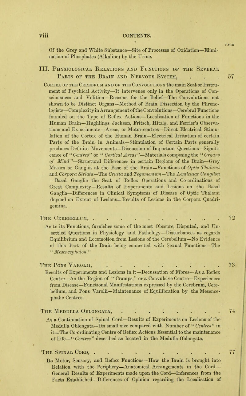 PAGE Of the Grey and White Substance—Site of Processes of Oxidation—Elimi- nation of Phosphates (Alkaline) by the Urine. III. Physiological Relations and Functions of the Several Cortex of the Cerebrum and of the Convolutions the main Seat or Instru- ment of Psychical Activity—It intervenes only in the Operations of Con- sciousness and Volition—Reasons for the Belief—The Convolutions not shown to be Distinct Organs—Method of Brain Dissection by the Phreno- logists—Complexity in Arrangement of the Convolutions—Cerebral Functions founded on the Type of Eeflex Actions—Localisation of Functions in the Human Brain—Hughlings Jackson, Fritsch, Hitzig, and Ferrier's Observa- tions and Experiments—Areas, or Motor-centres—Direct Electrical Stimu- lation of the Cortex of the Human Brain—Electrical Irritation of certain Parts of the Brain in Animals—Stimulation of Certain Parts generally l^roduces Definite Movements—Discussion of Important Questions—Signiti- cance of Cenlres or  Cortical Areas—Materials composing the Organs of Mind —Structural Difi['erences in certain Eegions of the Brain—Grey Masses or Ganglia at the Base of the Brain—Functions of Optic Thalami and Corpora Striata—The Crusta and Tegumentiim—The Lenticular Ganglion —Basal Ganglia the Seat of Eeflex Operations and Co-ordinations of Great Complexity—Eesults of Experiments and Lesions on the Basal Ganglia—Differences in Clinical Symptoms of Disease of Optic Thalami depend on Extent of Lesions—Eesults of Lesions in the Corpora Quadri- gemina. The Cerebellum, As to its Functions, furnishes some of the most Obscure, Disputed, and Un- settled Questions in Physiology and Pathology—Disturbances as regards Equilibrium and Locomotion from Lesions of the Cerebellum—No Evidence of this Part of the Brain being connected with Sexual Functions—The  Mesencephalon. Eesults of Experiments and Lesions in it—Decussation of Fibres—As a Eeflex Centre—As the Eegion of  Cramps, or a Convulsive Centre—Experiences from Disease—Functional Manifestations expressed by the Cerebrum, Cere- bellum, and Pons Varolii—Maintenance of Equilibration by the Mesence- phalic Centres. The Medulla Oblongata, 74 As a Continuation of Spinal Cord—Eesults of Experiments on Lesions of the Medulla Oblongata—Its small size compared with Number of '' Ce7itres in it—The Co-ordinating Centre of Eeflex Actions Essential to the maintenance of Life—Centres described as located in the Medulla Oblongata, The Spinal Cord, 77 Its Motor, Sensory, and Eeflex Functions—How the Brain is brought into Eelation with the Periphery—Anatomical Arrangements in the Cord— General Eesults of Experiments made upon the Cord—Inferences from the Facts Established—Differences of Opinion regarding the Localisation of Parts of the Brain and Nervous System, 57 The Pons Varolii, 73