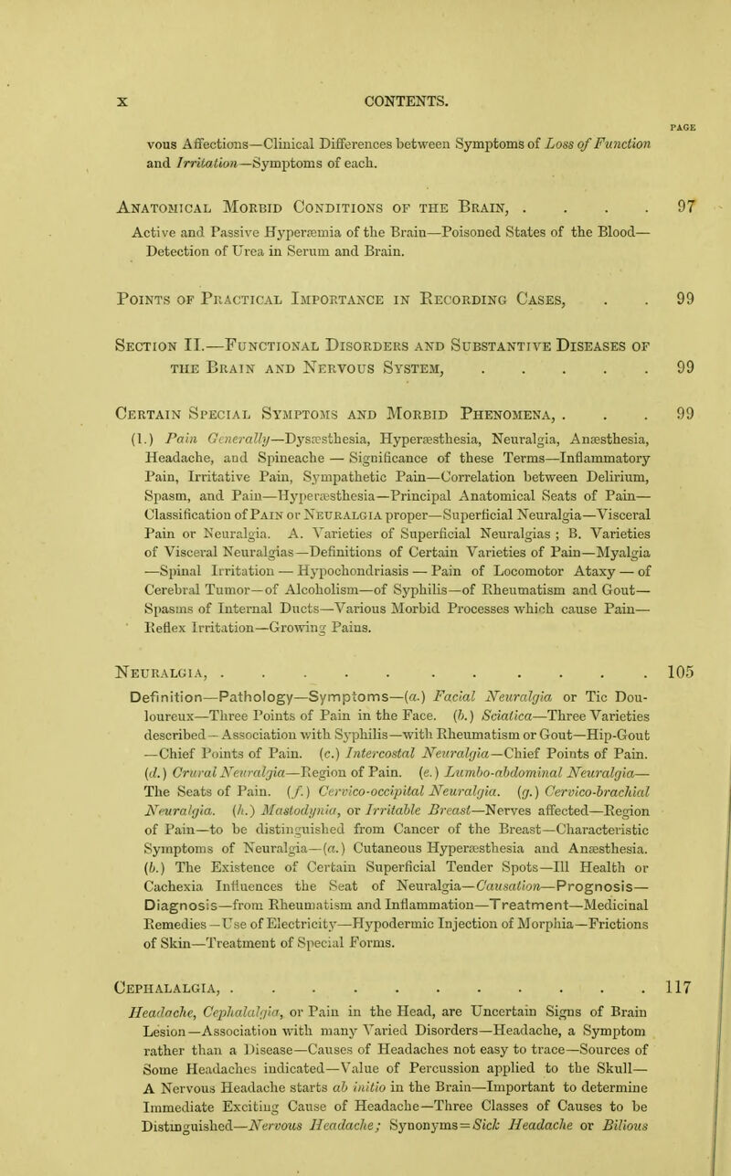 PAGE vous Affections—Clinical Differences between Symptoms of Loss of Function and /mtoitow—Symptoms of each. Anatomical Morbid Conditions of the Brain, . . . .97 Active and Passive Hyperremia of the Brain—Poisoned States of the Blood— Detection of Ui-ea in Serum and Brain. Points of Practical Importance in Eecording Cases, . . 99 Section II.—Functional Disorders and Substantive Diseases of THE Brain and Nervous System, 99 Certain Special Symptoms and Morbid Phenomena, ... 99 (1.) Pain Ci «(?/•«//)/—Dysresthesia, Hyperesthesia, Neuralgia, Anaesthesia, Headache, aud Spineache — Significance of these Terms—Inflammatory Pain, Irritative Pain, Sympathetic Pain—Correlation betvf^een Delirium, Spasm, and Pain—Hyi)er;esthesia—Principal Anatomical Seats of Pain— Classification of Pain or Neuralgia proper—Superficial Neuralgia—Visceral Pain or Neuralgia. A. Varietie.s of Superficial Neuralgias ; B. Varieties of Visceral Neuralgias—Definitions of Certain Varieties of Pain—Myalgia —Spinal In-itation — Hypochondriasis — Pain of Locomotor Ataxy — of Cerebral Tumor—of Alcoholism—of Syphilis—of Eheumatism and Gout— Spasms of Internal Ducts—Various Morbid Processes which cause Pain— Keflex Irritation—Growing Pains. Neuralgia, ..... . . .... 105 Definition—Pathology—Symptoms—(a.) Facial Neuralgia or Tic Dou- loureux—Three Points of Pain in the Face. (h.) Sciatica—Three Varieties described — Association with Sj'philis—with Eheumatism or Gout—Hip-Gout —Chief Points of Pain, (c.) Intercostal Neuralgia—Chief Points of Pain. {d.) Crural Neitralgia—Region of Pain. (e.) Lumho-ahdominal Neuralgia— The Seats of Pain. (/.) Cervico-occipital Neuralgia, (g.) Cervico-hrachial Ni'uralgia. (/i.) Mastodi/nia, or Irritable Breast—Nerves affected—Eegion of Pain—to be distinguished from Cancer of the Breast—Characteristic Symptoms of Neuralgia—(rt.) Cutaneous Hyperesthesia and Anaesthesia. (b.) The Existence of Certain Superficial Tender Spots—111 Health or Cachexia Influences the Seat of Neuralgia.—Causation—Prognosis— Diagnosis—from Eheumatism and Inflammation—Treatment—Medicinal Eemedies —Use of Electricitj'—Hypodermic Injection of Morpliia-Frictions of Skin—Treatment of Special Forms. Cephalalgia, 117 Headache, Cephalalgia, or Pain in the Head, are Uncertain Signs of Brain Lesion—Association with many Varied Disorders—Headache, a Symptom rather than a Disease—Causes of Headaches not easy to trace—Sources of Some Headaches indicated—Value of Percussion applied to the Skull— A Nervous Headache starts ab initio in the Brain—Important to determine Immediate Exciting Cause of Headache—Three Classes of Causes to be Distinguished—Nervous Headache; Synonyms = iSjc/i; Headache or Bilious