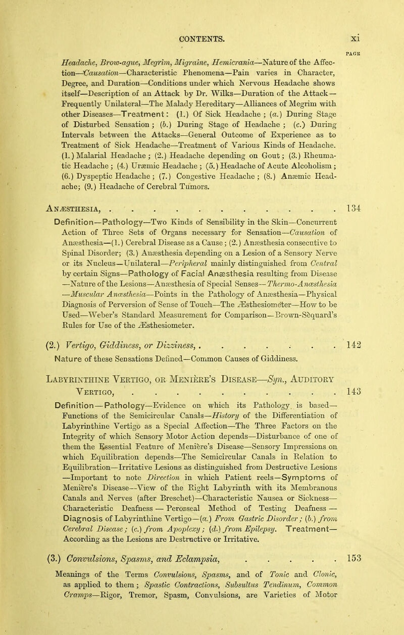 Headache, Brow-ague, Megrim, Migraine, Hemicrania—'Na.tuTe of tlie Affec- tion—Causation—Characteristic Phenomena—Pain varies in Character, Degree, and Duration—Conditions under which Nervous Headache shows itself—Description of an Attack by Dr. Wilks—Duration of the Attack- Frequently Unilateral—The Malady Hereditary—Alliances of Megrim with other Diseases—Treatment: (1.) Of Sick Headache; (a.) During Stage of Disturbed Sensation ; (6.) During Stage of Headache ; (c.) During Intervals between the Attacks—General Outcome of Experience as to Treatment of Sick Headache—Treatment of Various Kinds of Headache. (1.) Malarial Headache; (2.) Headache depending on Gout; (3.) Rheuma- tic Headache ; (4.) Urjemic Headache ; (5.) Headache of Acute Alcoholism; (6.) Dyspeptic Headache ; (7.) Congestive Headache ; (8.) Anaemic Head- ache; (9.) Headache of Cerebral Tumors. Anesthesia, 134 Definition —Pathology—Two Kinds of Sensibility in the Skin—Concurrent Action of Three Sets of Organs necessary for Sensation—Causation of Anaesthesia—(1.) Cerebral Disease as a Cause; (2.) Anaesthesia consecutive to Spinal Disorder; (3.) Anaesthesia depending on a Lesion of a Sensory Nerve or its Nucleus—Unilateral—Peripheral mainly distinguished from Central by certain Signs—Pathology of Facial Anoesthesia resulting from Disease —Nature of the Lesions—Aujesthesia of Special Senses—Thermo-Ancesthesia —Muscular Ancesthesia—Points in the Pathology of Antesthesia—Physical Diagnosis of Perversion of Sense of Touch—The yEsthesiometer—How to be Used—Weber's Standard Measurement for Comparison—Brown-Sfiquard's Eules for Use of the ^sthesiometer. (2.) Vertigo, Giddiness, or Dizziness, , . . . . . .142 Nature of these Sensations Defined—Common Causes of Giddiness. Labyrinthine Vertigo, or Meniere's Disease—Si/n., Auditory Vertigo, . . . . . . . . . .143 Definition — Pathology—Evidence on which its Pathology, is based— Functions of the Semicircular Ca.na.h—History of the Differentiation of Labyrinthine Vertigo as a Special Affection—The Three Factors on the Integrity of which Sensory Motor Action depends—Disturbance of one of them the Essential Feature of Meni&re's Disease—Seusory Impressions on which Equilibration depends—The Semicircular Canals in Eelation to Equilibration—Irritative Lesions as distinguished from Destructive Lesions —Important to note Direction in which Patient reels—Symptoms of Meniere's Disease—View of the Eight Labyrinth with its Membranous Canals and Nerves (after Breschet)—Characteristic Nausea or Sickness— Characteristic Deafness — Perosseal Method of Testing Deafness — Diagnosis of Labyrinthine Vertigo—(a.) From Gastric Disorder ; (&.) from Cerebral Disease; [c.) from Apoplexy; [d.) from Epilepsy. Treatment— According as the Lesions are Destructive or Irritative. (3.) Convulsions, S2Msms, and Eclampsia, ..... 153 Meanings of the Terms Convulsions, Spasms, and of Tonic and Clonic, as applied to them; Spastic Contractions, Subsulius Tendlnum, Common Cramps—Eigor, Tremor, Spasm, Convulsions, are Varieties of Motor