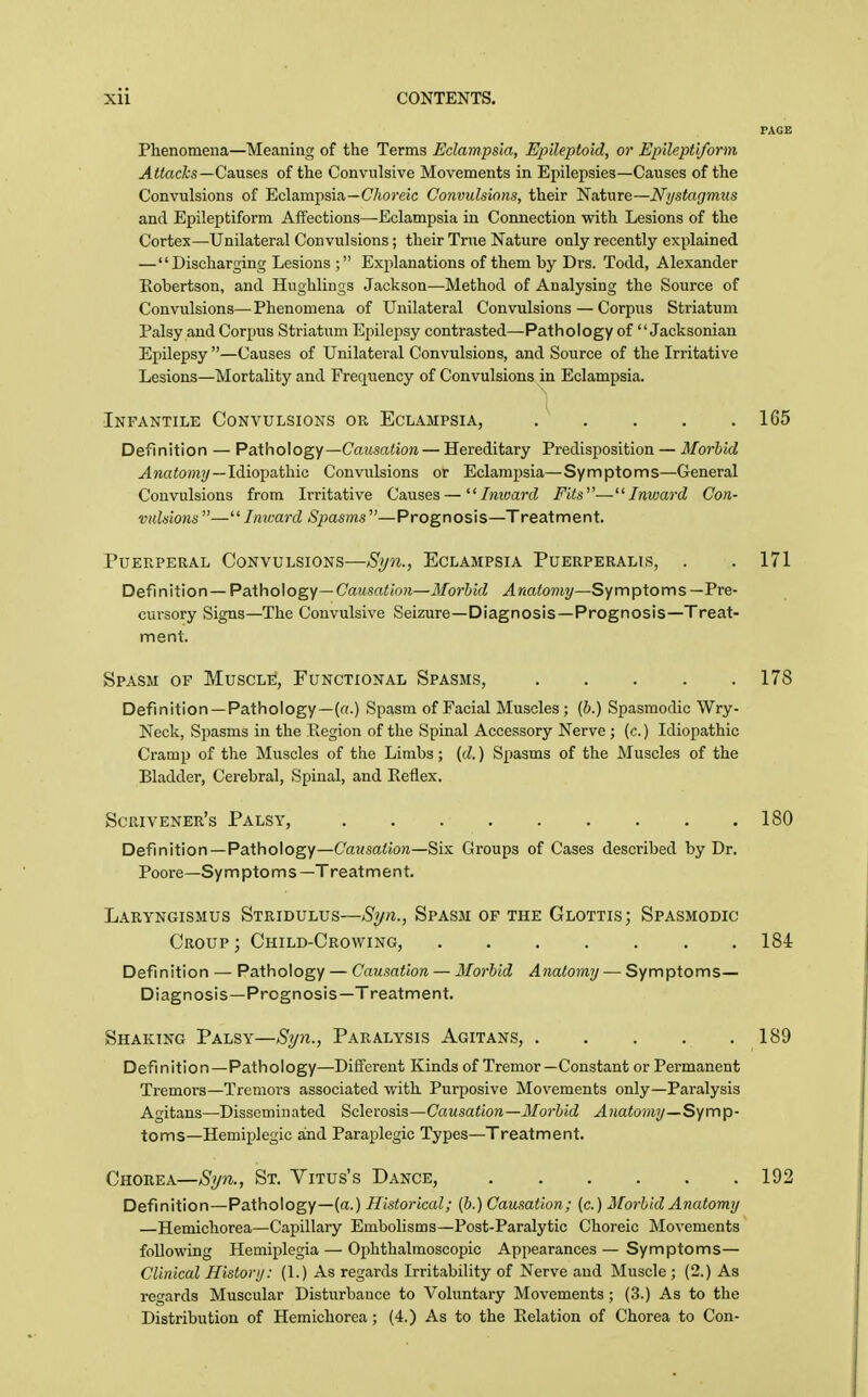 Phenomena—Meaning of the Terms Eclam.psla, Epileptoid, or Epileptiform AUaclcs—Qa.\i%&s of the Convulsive Movements in Epilepsies—Causes of the Convulsions of Eclampsia—C/toj'eic Convulsions, their Nature—Nystagmus and Epileptiform Affections—Eclampsia in Connection with Lesions of the Cortex—Unilateral Convulsions; their True Nature only recently explained — Discharging Lesions ; Explanations of them by Drs. Todd, Alexander Robertson, and Hughlings Jackson—Method of Analysing the Source of Convulsions—Phenomena of Unilateral Convulsions—Corpus Striatum Palsy and Corpus Striatum Epilepsy contrasted—Pathology of  Jacksoniau Epilepsy—Causes of Unilateral Convulsions, and Source of the Irritative Lesions—Mortality and Frequency of Convulsions in Eclampsia. Infantile Convulsions or Eclampsia, 165 Definition — Pathology—Cciitsaiiow — Hereditary Predisposition — Morbid J^wato/H?/—Idiopathic Convulsions or Eclampsia—Symptoms—General Convulsions from Irritative Causes—''Inward Fits'—Inward Con- vulsions — Inward Spasms —Prognosis—Treatment. Puerperal Convulsions—Si/7i., Eclampsia Puerperalis, . . 171 Definition—Pathology—CaMsa<(0?j—Morbid Anatomy—Symptoms—Pre- cursory Signs—The Convulsive Seizure—Diagnosis—Prognosis—Treat- ment. Spasm of Muscle, Functional Spasms, 178 Definition—Pathology—(«.) Spasm of Facial Muscles; [b.) Spasmodic Wry- Neck, Spasms in the Region of the Spinal Accessory Nerve ; (c.) Idiopathic Cramp of the Muscles of the Limbs; (d.) Spasms of the Muscles of the Bladder, Cerebral, Spinal, and Keflex. Scrivener's Palsy, 180 Definition—Pathology—Causation—^\yi Groups of Cases described by Dr. Poore—Sy m pto m s —T reat m e n t. Laryngismus Stridulus—Syn., Spasm of the Glottis; Spasmodic Croup ; Child-Crowing, 184 Definition — Pathology — Causation — Morbid Anatomy — Symptoms— Diagnosis—Prognosis—Treatment. Shaking Palsy—Syn., Paralysis Agitans, 189 Definition—Pathology—Different Kinds of Tremor—Constant or Permanent Tremors—Tremors associated with Purposive Movements only—Paralysis Agitans—Disseminated iiclevosia—Causation—Morbid Anatomy—Syvnp- toms—Hemiplegic and Paraplegic Types—Treatment. Chorea—Syn., St. Vitus's Dance, 192 Definition—Pathology—(a.) Historical; {b.) Causation ; (c.) Morbid Anatomy —Hemichorea—Capillary Embolisms—Post-Paralytic Choreic Movements following Hemiplegia — Ophthalmoscopic Appearances — Symptoms— Clinical History: (1.) As regards Irritability of Nerve and Muscle ; (2.) As regards Muscular Disturbance to Voluntary Movements ; (3.) As to the Distribution of Hemichorea; (4.) As to the Eolation of Chorea to Con-