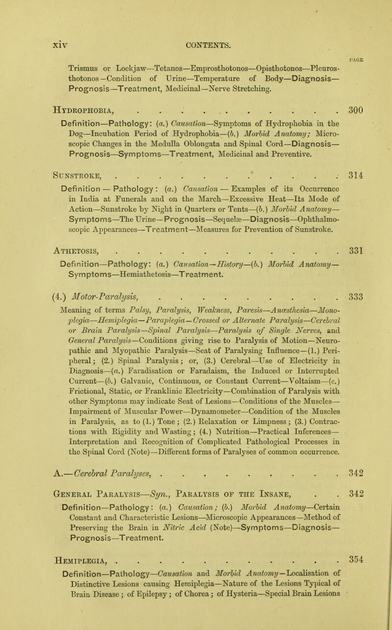 Trismus or Lock j aw—Tetanos—Emprosthotonos—Opisthotonos—PI euros - thotonos—Condition of Urine—Temjjeratiire of Body—Diagnosis— Prognosis—Treatment, Medicinal—Nerve Stretching. Hydrophobia, . . . 300 Definition—Pathology: {a.) Causation—Symptoms of Hydrophobia in the Dog—Incubation Period of Hydrophobia—(b.) Morhid Anatomy; Micro- scopic Changes in the Medulla Oblongata and Spinal Cord-Diagnosis— Prognosis—Symptoms—Treatment, Medicinal and Preventive. Sunstroke, 314 Definition — Patiiology : (a.) Causation — Examples of its Occurrence in India at Funerals and on the March—Excessive Heat—Its Mode of Action—Sunstroke by Night in Quarters or Tents—(&.) Morhid Anatomy— Symptoms—The Urine—Prognosis—Sequelse—Diagnosis—Ophthalmo- scoiiic Ajipeai-ances—Treatment—Measures for Prevention of Sunstroke. Athetosis, 331 Definition—Pathology: (a.) Causation—History—[h.) Morbid Anatomy— Sy m pto m s—Hemiathetosis—T reat m e n t. (4.) Motor-Paralysis, 333 Meaning of terms Palsy, Paralysis, Weakness, Paresis—Ancesthesia—Mono- 2}legia—Hemiplegia—Paraiolegia—Crossed or Alternate Paralysis—Cerebral or Brain Paralysis—Spinal Paralysis—Paralysis of Single Nerves, and General Paralysis—Conditions giving rise to Paralysis of Motion—Neuro- pathic and Myopathic Paralysis—Seat of Paralysing Influence—(1.) Peri- pheral; (2.) Spinal Paralysis; or, (3.) Cerebral—Use of Electricity in Diagnosis—(a.) Faradisation or Faradaism, the Induced or Interrupted Current—(6.) Galvanic, Continuous, or Constant Current—Voltaism—(c.) Frictional, Static, or Franklinic Electricity—Combination of Paralysis with other Symptoms may indicate Seat of Lesions—Conditions of the Muscles— Impairment of Muscular Power—Dynamometer—Condition of the Muscles in Paralysis, as to (1.) Tone; (2.) Relaxation or Limpness; (3.) Contrac- tions with Rigidity and Wasting; (4.) Nutrition—Practical Inferences— Interpretation and Recognition of Complicated Pathological Processes in the Spinal Cord (Note)—Different forms of Paralyses of common occurrence. A.—Cerebral Paralyses, .342 General Paralysis—Syn., Paralysis of the Insane, . . 342 Definition—Pathology: (a.) Causation; (6.) Morhid Anatomy—Certain Constant and Characteristic Lesions—Microscopic Appearances—Method of Preserving the Brain in Nitric Acid (Note)—Symptoms—Diagnosis— Prognosis—Treatment. Hemiplegia, 354 Definition—Pathology—Causation aud Morhid ^jiatom?/—Localisation of Distinctive Lesions causing Hemiplegia—Nature of the Lesions Typical of Brain Disease ; of Epilepsy; of Chorea ; of Hysteria—Special Brain Lesions