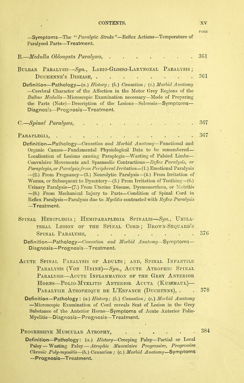 PAGE —Symptoms—The Paralytic Stroke—Hefiex Actions—Temperature of Paralysed Parts—Treatment. B. —Medulla Oblongata Paralyses, . . . . . . .361 Bulbar Paralysis—Syn., Labio-Glosso-Laeyngeal Paralysis; Duchenne's Disease, 361 Definition—Pathology—(a.) iTistor;/; (6.) Causation; (c.) Morbid Anatomy —Cerebral Character of the Affection in the Motor Grey Eegions of the Bulbus Medulla—MieroscoTpic Examination necessary—Mode of Preparing the Parts (Note)—Description of the Lesions—Sclerosis—Symptoms— Diagnosis—Prognosis—Treatment. C. —Spinal Paralyses, ......... 367 Paraplegia, 367 Definition—Pathology—Causation and Morbid ^Mntowi;/—Functional and Organic Causes—Fundamental Physiological Data to be remembered— Localisation of Lesions causing Paraplegia—Wasting of Palsied Limbs— Convulsive Movements and Spasmodic Contractions—/le^ea; Paralysis, or Paraplegia, or Paralysis from Peripheral Irritation—[l.) Emotional Paralysis —(2.) From Pregnancy—(3.) Neurolytic Paralysis—(4.) From Irritation of Worms, or Siibsequent to Dysentery—(5.) From Irritation of Teething—(6.) Urinary Paralysis—(7.) From Uterine Disease, Dysmenorrhcea, or Metritis —(8.) From Mechanical Injury to Parts—Condition of Spinal Cord in Keflex Paralysis—Paralysis due to Myelitis contrasted with Reflex Paralysis —Treatment. Spinal Hemiplegia; Hemiparaplegia Spinalis—Syn., Unila- teral Lesion of the Spinal Cord; Bkown-Sequaed's Spinal Paralysis, 376 Definition—Pathology—Cf«(.sa<io?j and, Morbid Anatomy—Symptoms- Diagnosis—Prognosis—Treatment. Acute Spinal Paralysis of Adults ; and, Spinal Infantile Paralysis (Von Heine)—Syn., Acute Atrophic Spinal Paralysis—Acute Inflammation of the Grey Anterior Horns—Polio-Myelitis Anterior Acuta (Kussmaul)— Paralysie Atrophique de L'Enfance (Duchenne), . . 378 Definition —Pathology: {a.) History; (&.) Causation; (c.) Morbid Anatomy —Microscopic Examination of Cord reveals Seat of Lesion in the Grey Substance of the Anterior Horns—Symptoms of Acute Anterior Polio- Myelitis—Diagnosis—Prognosis—Treatment. Progressive Muscular Atrophy, 384 Definition—Pathology: (a.) ifistor?/—Creeping Palsy—Partial or Local Palsy — Wasting 'Palsy — Atropine Musculaire Progressive, Progressive Chronic Poly-viyositis—(6.) Causation; (c.) Morbid Anatomy—S'fm'fiXoms —Prognosis—Treatment.