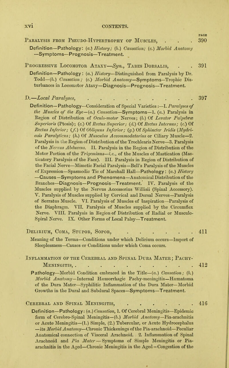 PAGE Paralysis from Pseudo-Hypertrophy of Muscles, . . . 390 Definition—Pathology: {a.) History; (h.) Causation; (c.) Morlid Anatonnj —Symptoms—Prognosis—Treatment. Progressive Locomotor Ataxy—Syn., Tabes Dorsalis, . .391 Definition —Pathology : (a.) i/istor?/—Distinguished from Paralysis by Dr. Todd—(6.) Causation; (c.) Morbid ^wa<o?«?/—Symptoms—Trophic Dis- turbances in Locomotor Ataxy—Diagnosis—Prognosis—Treatment. D.—Local Paralyses, ......... 397 Definition— Pathology—Consideration of Special Varieties :—I. Paralyses of the Muscles of the Eye—{a.) Causation—Symptoms—1. (a.) Paralysis in Kegion of Distribution of Oeulo-motor Nerves; [h.) Of Levator Palpehrce Superioris (Ptosis); (c.) Of Pectus Superior; (d) Of Rectus Internus; {e.) Of Pectus Inferior; (/.) Of Obliquus Inferior; (g.) Of SpJiincter Iridis [Mydri- asis Paralyticus; (h.) Of Musculus Accommodatorius or Ciliary Muscle—2. Paralysis in the Region of Distribution of the Trochlearis Nerve—3. Paralysis of the Ncrvus Abducens. II. Paralysis in the Region of Distribution of the Motor Portion of the Trigeminus—i.e., of the Muscles of Mastication (Mas- ticatory Paralysis of the Face). III. Paralysis in Region of Distribution of the Facial Nerve—Mimetic Facial Paralysis—Bell's Paralysis of the Muscles of Expression—Spasmodic Tic of Marshall Hall—Pathology: [a.) History —Causes—Symptoms and Phenomena—Anatomical Distribution of the Branches—Diagnosis—Prognosis—Treatment. IV. Paralysis of the Muscles supplied by the Nervus Accessorius Willisii (Spinal Accessory). V. Paralysis of Muscles supplied by Cervical and Dorsal Nerves—Paralysis of Serratus Muscle. VI. Paralysis of Muscles of Inspiration—Paralysis of the Diaphragm. VII. Paralysis of Muscles supplied by the Circumflex Nerve. VIII. Paralysis in Region of Distribution of Radial or Musculo- Spiral Nerve. IX. Other Forms of Local Palsy—Treatment. Delirium, Coma, Stupor, Sopor, 411 Meaning of the Terms—Conditions under which Delirium occurs—Import of Sleeplessness—Causes or Conditions under which Coma occurs. Inflammation of the Cerebral and Spinal Dura Mater; Pachy- meningitis, 412 Pathology—Morbid Condition embraced in the Title—(a.) Causation; (b.) Morbid Anatomy—Internal Hiemorrhagic Pachy-meningitis—Ha3matoma of the Dura Mater—Syphilitic Inflammation of the Dura Mater—Morbid Growths in the Dural and Subdural Spaces—Symptoms—Treatment. Cerebral and Spinal Meningitis, 416 Definition —Pathology: (a.) Causation, 1. Of Cerebral Meningitis—Epidemic form of Cerebro-Spinal Meningitis—(6.) Morbid Anatomy—Pia-arachnitis or Acute Meningitis-(1.) Simple, (2.) Tubercular, or Acute Hydrocephalus —its Morbid Anatomy—Chronic Thickenings of the Pia-arachnoid—Peculiar Anatomical connection of Visceral Arachnoid. 2. Inflammation of Spinal Arachnoid and Pia Mater — Symptoms of Simple Meningitis or Pia- arachnitis in the Aged—Chronic Meningitis in the Aged — Congestion of the