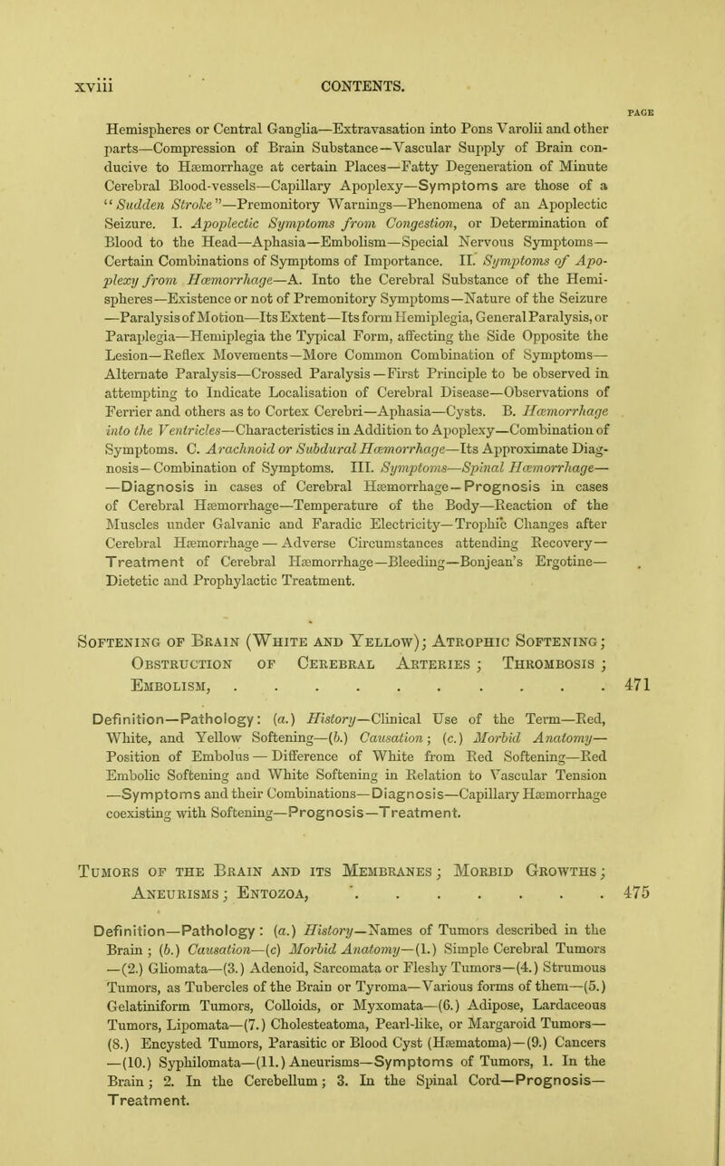 Hemispheres or Central Ganglia—Extravasation into Pons Varolii and other parts—Compression of Brain Substance—Vascular Supply of Brain con- ducive to Hasmorrhage at certain Places—Fatty Degeneration of Miniite Cerebral Blood-vessels—Capillary Apojjlexy—Symptoms are those of a Sudden Stroke—Premonitory Warnings—Phenomena of an Apoplectic Seizure. I. Apoplectic Symptoms from Congestion, or Determination of Blood to the Head—Aphasia—Embolism—Special Nervous Symptoms— Certain Combinations of Symptoms of Importance. II. Si/mjjtoms of Apo- plexy from Hemorrhage—A. Into the Cerebral Substance of the Hemi- spheres—Existence or not of Premonitory Symptoms—Nature of the Seizure —Paralysis of Motion—Its Extent—Its form Hemiplegia, General Paralysis, or Paraplegia—Hemiplegia the Typical Form, affecting the Side Opposite the Lesion—Eeflex Movements—More Common Combination of Symptoms— Alternate Paralysis—Crossed Paralysis—First Principle to be observed in attempting to Indicate Localisation of Cerebral Disease—Observations of Ferrier and others as to Cortex Cerebri—Aphasia—Cysts. B. Hemorrhage into the Ventricles—Characteristics in Addition to Apoplexy—Combination of Symptoms. C. Arachnoid or Subdural Hmmorrhage—Its Approximate Diag- nosis— Combination of Symptoms. III. Symptoms—Spinal Ha:morr]iage— —Diagnosis in cases of Cerebral Haemorrhage—Prognosis in cases of Cerebral Htemorrhage—Temperature of the Body—Reaction of the Muscles under Galvanic and Faradio Electricity—Troi)hic Changes after Cerebral Hfemorrhage — Adverse Circumstances attending Recovery— Treatment of Cerebral Haemorrhage—Bleeding—Bonjean's Ergotine— Dietetic and Prophylactic Treatment. Softening of Brain (White and Yellow); Atrophic Softening; Obstruction of Cerebral Arteries ; Thrombosis ; Embolism, 471 Definition—Pathology: (a.) History—C\m\ca\. Use of the Term—Red, White, and Yellow Softening—(h.) Causation; (c.) Morbid Anatomy— Position of Embolus — Difference of White from Red Softening—Red Embolic Softening and White Softening in Relation to Vascular Tension —Symptoms and their Combinations—Diagnosis—Capillary HoBmorrhage coexisting with Softening—Prognosis—Treatment. Tumors of the Brain and its Membranes ; Morbid Growths ; Aneurisms ; Entozoa, ' 475 Definition—Pathology: (a.) History—'Names of Tumors described in the Brain; (6.) Causation—[c) Morbid Anatomy—(I.) Simple Cerebral Tumors —(2.) Gliomata—(3.) Adenoid, Sarcomata or Fleshy Tumors—(4.) Strumous Tumors, as Tubercles of the Brain or Tyroma—Various forms of them—(5.) Gelatiniform Tumors, Colloids, or Myxomata—(6.) Adipose, Lardaceous Tumors, Lipomata—(7.) Cholesteatoma, Pearl-like, or Margaroid Tumors— (8.) Encysted Tumors, Parasitic or Blood Cyst (Htematoma)-(9.) Cancers —(10.) Syphilomata—(11.) Aneurisms—Symptoms of Tumors, 1. In the Brain; 2. In the Cerebellum; 3. In the Spinal Cord—Prognosis- Treatment.