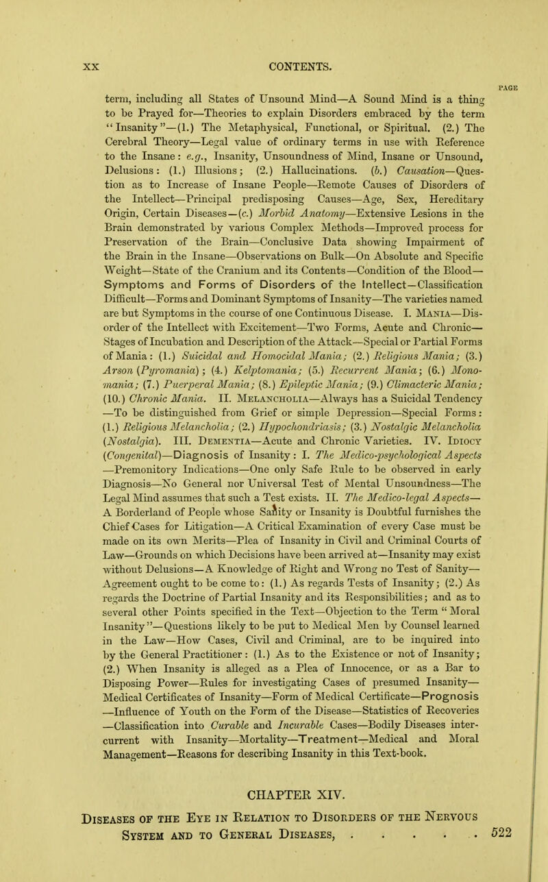 term, including all States of Unsound Mind—A Sound Mind is a thing to be Prayed for—Theories to explain Disorders embraced by the term  Insanity —(1.) The Meta^jhysical, Functional, or Spiritual. (2.) The Cerebral Theory—Legal value of ordinary terms in use with Reference to the Insane: e.g.. Insanity, Unsoundness of Mind, Insane or Unsound, Delusions: (1.) Illusions; (2.) Hallucinations. (6.) CazmfioK—Ques- tion as to Increase of Insane People—Remote Causes of Disorders of the Intellect—Principal predisposing Causes—Age, Sex, Hereditary Origin, Certain Diseases—(c.) Morbid Anatomy—Extensive Lesions in the Brain demonstrated by various Complex Methods—Improved process for Preservation of the Brain—Conclusive Data showing Impairment of the Brain in the Insane—Observations on Bulk—On Absolute and Specific Weight—State of the Cranium and its Contents—Condition of the Blood— Symptoms and Forms of Disorders of the Intellect—Classification Difficult—Forms and Dominant Symptoms of Insanity—The varieties named are but Symptoms in the course of one Continuous Disease. I. Mania—-Dis- order of the Intellect with Excitement—Two Forms, Acute and Chronic— Stages of Incubation and Description of the Attack—Special or Partial Forms of Mania: (1.) Suicidal and Homocidal Mania; (2.) Religions Mania; (3.) Arson (Pyromania); (4.) Kelptomania; (5.) Recurrent Mania; (6.) Mono- mania; (7.) Puerperal Mania; (8.) Epileptic Mania; (9.) Climacteric Mania; (10.) Chronic Mania. II. Melancholia—Always has a Suicidal Tendency —To be distinguished from Grief or simple Depression—Special Forms: (1.) Religious Melancholia; (2.) Hypochondriasis; (3.) Nostalgic Melancholia {Nostalgia). III. Dementia—Acute and Chronic Varieties. IV. Idiocy (Congenital)—Diagnosis of Insanity : I. The Medico-psychological Aspects —Premonitory Indications—One only Safe Rule to be observed in early Diagnosis—Xo General nor Universal Test of Mental Unsoundness—The Legal Mind assumes that such a Test exists. II. The Medico-legal Aspects— A Borderland of People whose SaJlity or Insanity is Doubtful furnishes the Chief Cases for Litigation—A Critical Examination of every Case must be made on its own Merits—Plea of Insanity in Civil and Criminal Courts of Law—Grounds on which Decisions have been arrived at—Insanity may exist without Delusions—A Knowledge of Right and Wrong no Test of Sanity- Agreement ought to be come to: (1.) As regards Tests of Insanity; (2.) As regards the Doctrine of Partial Insanity and its Responsibilities; and as to several other Points specified in the Text—Objection to the Term  Moral Insanity—Questions likely to be put to Medical Men by Counsel learned in the Law—How Cases, Civil and Criminal, are to be inquired into by the General Practitioner: (1.) As to the Existence or not of Insanity; (2.) When Insanity is alleged as a Plea of Innocence, or as a Bar to Disposing Power—Rules for investigating Cases of presumed Insanity— Medical Certificates of Insanity—Form of Medical Certificate—Prognosis —Influence of Youth on the Form of the Disease—Statistics of Recoveries —Classification into Curable and Incurable Cases—Bodily Diseases inter- current with Insanity—Mortality—Treatment—Medical and Moral Management—Reasons for describing Insanity in this Text-book. CHAPTER XIV. Diseases op the Eye in Relation to Disorders of the Nervous System and to General Diseases, . . . . . 522