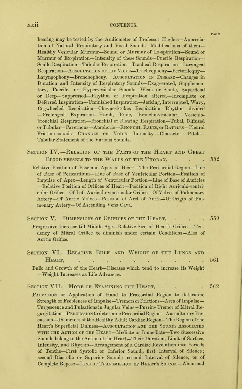 ]iearing may be tested by the Audiometer of Professor Hughes—Apprecia- tion of Natural Eespiratory and Vocal Sounds —Modifications of tliem— Healthy Vesicular Murmur—Sound or Murmur of iN-spiration—Sound or Murmur of Ex-piration—Intensity of these Sounds—Puerile Eespiration— Senile Kespiration—Tubular Respiration— Tracheal Eespiration—Laryngeal Eespiration—Auscultation of the Voice—Tracheophony—Pectoriloquy— Laryngophony—Bronchophony. Auscultation in Disease—Changes in Duration and Intensity of Eespiratory Sounds—Exaggerated, Supplemen- tary, Puerile, or Hypervesicular Sounds—Weak or Senile, Superficial or Deep—Suppressed—Ehythm of Eespiration altered—Incomplete or Deferred Inspiration—Unfinished Inspiration—Jerking, Interrupted, Wavy, Cogwheeled Eespiration—Cheyne-Stokes Eespiration—Ehythm divided —Prolonged Expiration—Harsh, Eude, Broncho-vesicular, Vesiculo- bronchial Eespiration—Bronchial or Blowing Eespiration—Tubal, Diffused or Tubular—Cavernous—Amphoric—Ehonchi, Eales, or Eattles—Pleural Friction-sounds—Changes of Voice — Intensity—Character— Pitch- Tabular Statement of the Various Sounds. Section IV.—Relation of the Parts of the Heart and Great Blood-vessels to the Walls of the Thorax, . . . 552 Eelative Position of Base and Apex of Heart—The Prcecordial Eegion—Line of Base of Pericardium—Line of Base of Ventricular Portion—Position of Impulse of Apex—Length of Ventricular Portion—Line of Base of Auricles —Eelative Position of Orifices of Heart—Position of Eight Auriculo-ventri- cular Orifice—Of Left Auriculo-ventricular Orifice—Of Valves of Pulmonary Artery—Of Aortic Valves—Position of Arch of Aorta—Of Origin of Pul- monary Artery—Of Ascending Vena Cava. Section V.—Dimensions of Orifices of the Heart, . . . 559 Progressive Increase till Middle Age—Eelative Size of Heart's Orifices—Ten- dency of Mitral Orifice to diminish under certain Conditions—Also of Aortic Orifice. Section VI.—Eelative Bulk and Weight of the Lungs and Heart, 561 Bulk and Growth of the Heart—Diseases which tend to increase its Weight —Weight Increases as Life Advances. Section VII.—Mode of Examining the Heart, .... 5G2 Palpation or Application of Hand to Prtecordial Eegion to determine Strength or Feebleness of Impulse—Tremors or Frictions—Area of Impulse— Turgescence and Pulsations in Jugular Veins—Purring Tremor of Mitral Re- gurgitation—Peecussion to determine Prsecordial Region—Auscultatory Per- cussion—Diameters of the Healthy Adult Cardiac Region—The Region of the Heart's Superficial Dulness—Auscultation and the Sounds Associated WITH THE Action of the Heart—lilediate or Immediate—Two Successive Sounds belong to the Action of the Heart—Their Duration, Limit of Surface, Intensity, and Rhythm—Arrangement of a Cardiac Revolution into Periods of Tenths—First Systolic or Inferior Sound; first Interval of Silence; second Diastolic or Superior Sound; second Interval of Silence, or of Complete Repose-Line of Teansmission or Heart's Sounds—Abnormal