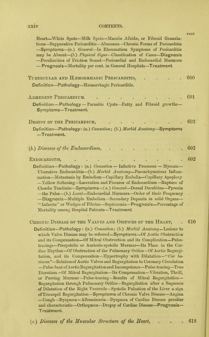 Heart—White Sjiots—Milk Spots—MacuLu Albidse, or Fibroid Granula- tions—Suppurative Pericarditis—Abscesses—Chronic Forms of Pericarditis —Symptoms—(a.) General—la Rheumatism Symptoms of Pericarditis may be Absent—(6.) Physical Signs—Classification of Cases—Diagnosis —-Peculiarities of Friction Sound—Pericardial and Endocardial Murmurs — Prognosis—Mortality per cent, in General Hospitals—Treatment. Tubercular and Hemorrhagic Pericarditis, .... 600 Definition—Pathology—Hcemorrhagic Pericarditis. Adherent Pericardium. ........ 601 Definition — Pathology — Parasitic Cysts—Fatty and Fibroid growths- Symptoms—Treatment. Dropsy of the Pericardium, 602 Definition—Pathology: (a.) Causation; (h.') MorUd Anatomy—Symptoms —Treatment. (6.) Diseases of the Endocardium, ....... 602 Endocarditis, 602 Definition—Pathology: (a.) Causation — Infective Processes — Mycosis— Ulcerative Endocarditis—(&.) Morbid Anatomy—Parenchymatous Inflam- mation—Metastasis by Embolism—Capillary Embolia—Capillary Apoplexy —Yellov^ Softening—Laceration and Fissures of Endocardium—Rupture of ChordaB Tendiniie—Symptoms—(a.) General—Dorsal Decubitus—Pyrexia —the Pulse—(i.) Local—Endocardial Murmurs—Order of their Frequency —Diagnosis—Multiple Embolism —Secondary Deposits in solid Organs—■ Infarcts or Wedges of Fibrine—Septicasmia—Prognosis—Percentage of Mortality among Hospital Patients—Treatment. Chronic Disease of the Valves and Orifices of the Heart, . 610 Definition—Pathology: (a.) Causation; (p.) Morbid Anatomy'-'Lesions to which Valve Disease may be referred—Symptoms—Of Aortic Obstruction and its Compensation—Of Mitral Obstruction and its Complication—Pulse- tracings—Presystolic or Auriculo-systolic Murmur—Its Place in the Car- diac Rhythm—Of Obstruction of the Pulmonary Orifice—Of Aortic Regurgi- tation, and its Compensation—Hypertrophy with Dilatation- Cor bo- ■yuiiwt—Relationof Aortic Valves and Regurgitation to Coronary Circulation —Pulse-beat of Aortic Regurgitation and Incompetence—Pulse-tracing—True Dicrotisni —Of Mitial Regurgitation—Its Compensation—Vibration, Thrill, or Purring Murmur—Pulse-tracing—Results of Mitral Regurgitation— Regurgitation through Pulmonary Orifice—Regurgitation after a Sequence of Dilatation of the Right Ventricle—Systolic Pulsation of the Liver a sign of Tricuspid Regurgitation—Symptoms of Chronic Valve Disease—Angina —Cough—Dyspnoea—Albuminuria—Dyspnoea of Cardiac Disease peculiar and characteristic—Orthopnoea—Dropsy of Cardiac Disease—Prognosis— Treatment. (c.) Diseases of the Muscular Structure of the Heart, . . .618