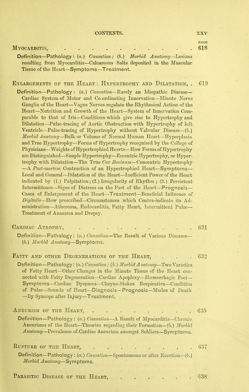 PAGE Myocarditis, 618 Definition—Pathology: (a.) Causation; (b.) Morbid Anatomy—Lesions resulting from Myocarditis—Calcareous Salts deposited in the Muscular Tissue of the Heart—Symptoms—Treatment. Enlargements of the Heart : Hypertrophy and Dilatation, . 619 Definition—Pathology : (a.) Causation—Rarely an Idiopathic Disease— Cardiac System of Motor and Co-ordinating Innervation—Minute Nerve Ganglia of the Heart—Vagus Nerves regulate the Rhythmical Action of the Heart—Nutrition and Growth of the Heart—System of Innervation Com- parable to that of Iris—Conditions which give rise to Hypertrophy and Dilatation—Pulse-tracing of Aortic Obstruction with Hyjiertrophy of left Ventricle—Pulse-tracing of Hypertrophy without Valvular Disease—[b.) Morbid Anatomy—Bulk or Volume of Normal Human Heart—Hyperplasia and True Hypertrophy—Forms of Hypertrophy recognised by the College of Physicians—Weights of Hypertrophied Hearts—How Forms of Hypertrophy are Distinguished—Simple Hypertrophy—Eccentric Hypertrophy, or Hyper- trophy with Dilatation—The True Cor Bovinum—Concentric Hypertrophy —A Post-mortem Contraction of an Hypertrophied Heart—Symptoms— Local and General—Dilatation of the Heart—IneflBcient Power of the Heart indicated by (1.) Palpitation; (2.) Irregularity of Rhythm ; (3.) Persistent Intermittence—Signs of Distress on the Part of the Heart—Prognosis— Cases of Enlargement of the Heart—Treatment—Beneficial Influeuce of Digitalis—How prescribed—Circumstances which Contra-indicate its Ad- ministration—Atheroma, Endocarditis, Fatty Heart, Intermittent Pulse— Treatment of Anasarca and Dropsy. Definition—Pathology: («.) Causation—The Result of Various Diseases— (6.) Morbid Anatomy—Symptoms. Fatty and other Degenerations of the Heart, . . .632 Definition—Pathology: (a.) Causation; (b.) Morbid Anatomy—Two Varieties of Fatty Heart—Other Changes in the Minute Tissue of the Heart con- nected with Fatty Degeneration—Cardiac Apoplexy—Haemorrhagic Foci— Symptoms—Cardiac Dyspnoea—Cheyne-Stokes Respiration—Condition of Ptilse—Sounds of Heart—Diagnosis—Prognosis—Modes of Death —By Syncope after Injury—Treatment. Aneurism op the Heart, 635 Definition—Pathology : (a.) Causation—A Result of Myocarditis—Chronic Aneurisms of the Heart—Theories regarding their Formation—(6.) Morbid Anatomy—PreYalence of Cardiac Aneurism amongst Soldiers—Symptoms. EUPTURE OF THE HeART, 637 Definition—Pathology : {a.) Cai(.sai;/o?i—Spontaneous or after Exertion—(6.) Morbid Anato7ny—Symptoms. Cardiac Atrophy, 631 Parasitic Disease op the Heart, 638