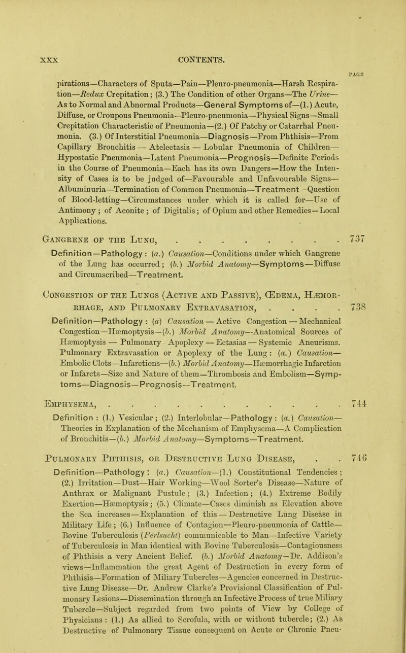 pirations—Characters of Sputa—Pain—Pleuro-pneumonia—Harsh Respira- tion—Redux Crepitation; (3.) The Condition of other Organs—The Urine— As to Normal and Abnormal Products—General Symptoms of—(1.) Acute, Diffuse, or Croupous Pneumonia—Pleuro-pneumonia—Physical Signs—Small Crepitation Characteristic of Pneumonia—(2.) Of Patchy or Catarrhal Pneu- monia. (3.) Of Interstitial Pneumonia—Diagnosis—From Phthisis—From Capillary Bronchitis — Atelectasis — Lobular Pneumonia of Children— Hypostatic Pneumonia—Latent Pneumonia—Prognosis—Definite Periods in the Course of Pneumonia—Each has its own Dangers—How the Inten- sity of Cases is to be judged of—^Favourable and Unfavourable Signs— Albuminuria—Termination of Common Pneumonia—Treatment —Question of Blood-letting—Circumstances under which it is called for—Use of Antimony; of Aconite; of Digitalis; of Opium and other Remedies—Local Applications. Gangrene of the Lung, 737 Definition —Pathology : (a.) Causation—Conditions under which Gangrene of the Lung has occurred; (&.) Jlorbid Anato7ny—Symptoms—Diffuse and Circumscribed—Treatment. Congestion of the Lungs (Active and Passive), Oedema, Hemor- rhage, AND Pulmonary Extravasation, .... 738 Definition—Pathology : («) Causation — Active Congestion — Mechanical Congestion—Hsemoptysis—Morbid Anatomy—Anatomical Sources of H?emoptysis — Pulmonary Apoplexy — Ectasias — Systemic Aneurisms. Pulmonary Extravasation or Apoplexy of the Lung: (a.) Causation— Embolic Clots—Infarctions—(h.) Morbid Anatomy—Hamorrhagic Infarction or Infarcts—Size and Nature of them—Thrombosis and Embolism—Symp- toms—Diagnosis—Prognosis—Treatment. Emphysema, l-ii Definition: (1.) Vesicular; (2.) Interlobular—Pathology : (a.) Causation— Theories in Explanation of the Mechanism of Emphysema—A Complication of Bronchitis—(&.) Morbid Anatomy—Symptoms—Treatment. Pulmonary Phthisis, or Destructive Lung Disease, . . 74G Definition—Pathology : (a.) Causation—(I.) Constitutional Tendencies ; (2.) Irritation—Dust—Hair Working—Wool Sorter's Disease—Nature of Anthrax or Malignant Pustule; (3.) Infection; (4.) Extreme Bodily Exertion—Htemoptysis ; (5.) Climate—Cases diminish as Elevation above the Sea increases—Explanation of this — Destructive Lung Disease in Military Life ; (6.) Influence of Contagion—Pleuro-pneumonia of Cattle— Bovine Tuberculosis {Perlsucht) communicable to Man—Infective Variety of Tuberculosis in Man identical with Bovine Tuberculosis—Contagiousness of Phthisis a very Ancient Belief, (b.) Morbid Anatomy—Hv. Addison's views—Inflammation the great Agent of Destruction in every form of Phthisis—Formation of Miliary Tubercles—Agencies concerned in Destruc- tive Lung Disease—Dr. Andrew Clarke's Provisional Classification of Pul- monary Lesions—Dissemination through an Infective Process of true Miliary Tubercle—Subject regarded from two points of View by College of Physicians : (1.) As allied to Scrofula, with or without tubercle; (2.) xVb Destructive of Pulmonary Tissue consequent on Acute or Chronic Pneu-