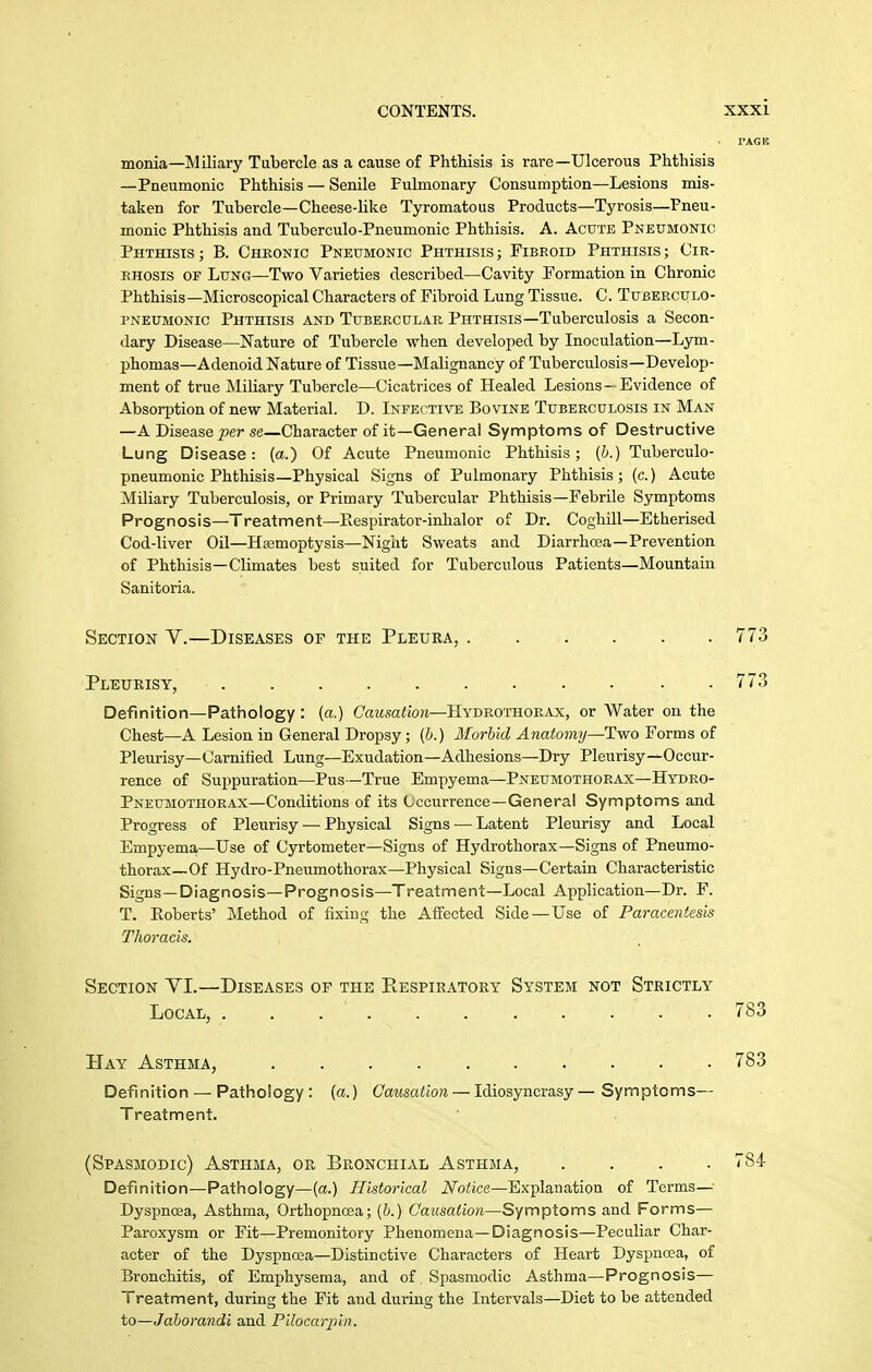 monia—Miliary Tubercle as a cause of Phthisis is rare—Ulcerous Phthisis —Pneumonic Phthisis — Senile Pulmonary Consumption—Lesions mis- taken for Tubercle—Cheese-like Tyromatous Products—Tyrosis—Pneu- monic Phthisis and Tuberculo-Pneumonic Phthisis. A. Acute Pneumonic Phthisis ; B. Cheonic Pneumonic Phthisis ; Fibroid Phthisis ; Cir- EHOsis OF Lung—Two Varieties described—Cavity Formation in Chronic Phthisis—Microscopical Characters of Fibroid Lung Tissue. C. Tuberculo- pneumonic Phthisis and Tubercular Phthisis—Tuberculosis a Secon- dary Disease—Nature of Tubercle when developed by Inoculation—Lym- phomas—Adenoid Nature of Tissue—Malignancy of Tuberculosis—Develop- ment of true Miliary Tubercle—Cicatrices of Healed Lesions- Evidence of Absorption of new Material. D. Infective Bovine Tuberculosis in Man —A Disease 2)er se—Character of it—General Symptoms of Destructive Lung Disease: (a.) Of Acute Pneumonic Phthisis; [h.) Tuberculo- pneumonic Phthisis—Physical Signs of Pulmonary Phthisis; (c.) Acute Miliary Tuberculosis, or Primary Tubercular Phthisis—Febrile Symptoms Prognosis—Treatment—Eespiratoi'-inhalor of Dr. Coghill—Etherised Cod-liver Oil—Hajmoptysis—Nigiit Sweats and Diarrhosa—Prevention of Phthisis—Climates best suited for Tuberculous Patients—Mountain Sanitoria. Sectiojj V.—Diseases of the Pleura, 773 Pleurisy, 773 Definition—Pathology: (a.) CaMsaiio?*—Hydrothorax, or Water on the Chest—A Lesion in General Dropsy ; {b.) Morhkl Anatomy—Two Forms of Pleurisy—Carnilied Lung—Exudation—Adhesions—Dry Pleurisy—Occur- rence of Suppuration—Pus—True Empyema—Pneumothorax—Hydro- Pneumothorax—Conditions of its Cccurrence—General Symptoms and Progress of Pleurisy — Physical Signs — Latent Pleurisy and Local Empyema—Use of Cyrtometer—Signs of Hydrothorax—Signs of Pneumo- thorax—Of Hydro-Pneumothorax—Physical Signs—Certain Characteristic Signs—Diagnosis—Prognosis—Treatment—Local Application—Dr. F. T. Eoberts' Method of fixing the Affected Side —Use of Paracentesis Thoracis. Section YI.—Diseases op the Respiratory System kot Strictly Definition — Pathology: (a.) Causation — Idiosyncrasy— Symptoms— Treatment. (Spasmodic) Asthma, or Bronchial Asthma, .... 784 Definition—Pathology—[a.) Histoi-ical Notice—Explanation of Terms— Dyspnoea, Asthma, Orthopncea; (6.) Causation—Symptoms and Forms— Paroxysm or Fit—Premonitory Phenomena—Diagnosis—Peculiar Char- acter of the Dyspnoea—Distinctive Characters of Heart Dyspnoea, of Bronchitis, of Emphysema, and of Spasmodic Asthma—Prognosis— Treatment, during the Fit and during the Intervals—Diet to be attended to—Jdborandi and Pilocarpin. Local, 783 Hay Asthma, 783