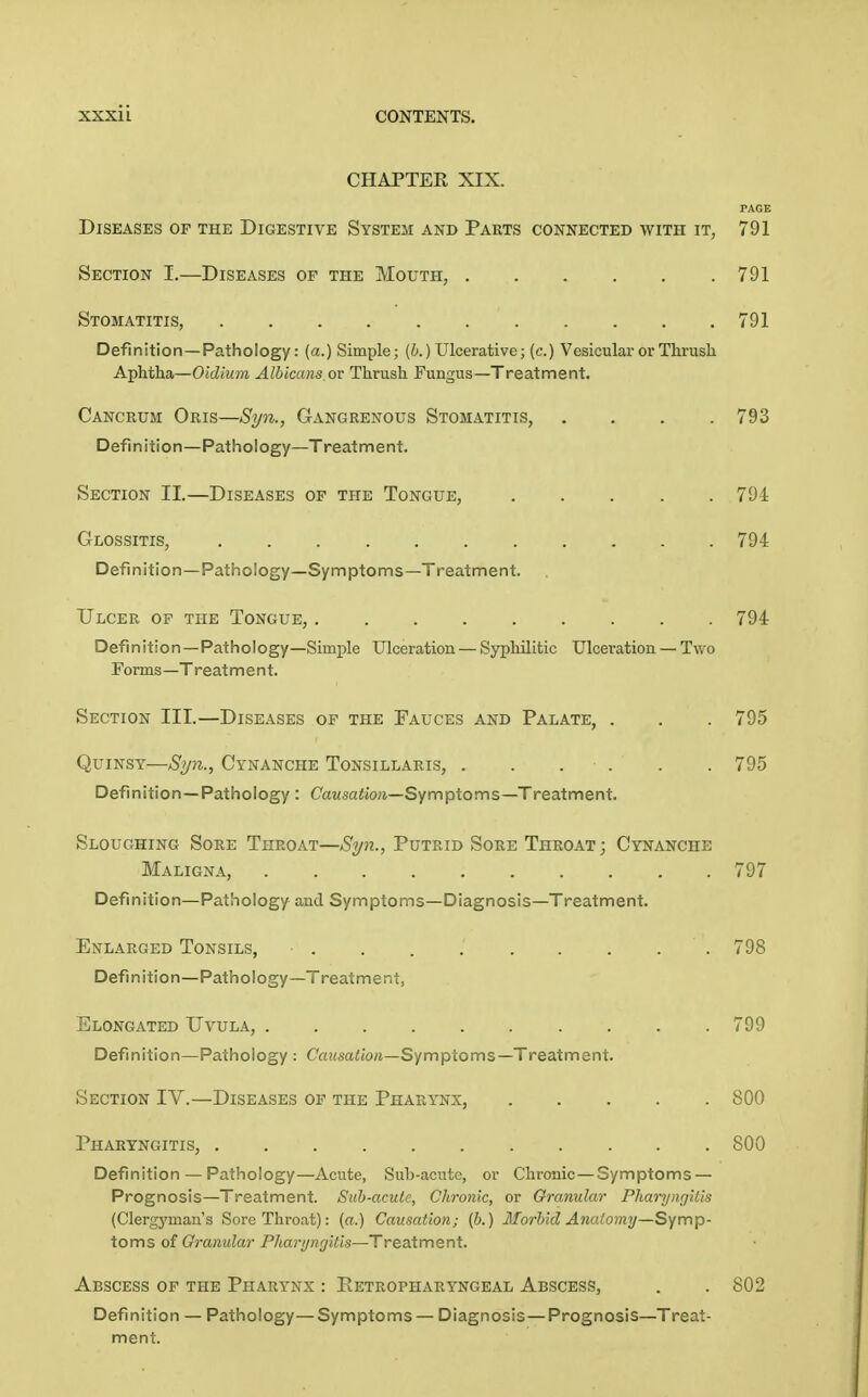 CHAPTEE XIX. PAGE Diseases of the Digestive System and Parts connected with it, 791 Section I.—Diseases of the Mouth, 791 Stomatitis, 791 Definition—Pathology: (a.) Simple; (i.) Ulcerative; (c.) Vesicular or Thrush Aphtha—Oidium Albicans, or Thrush Fungus—Treatment. Cancrum Oris—Syn., Gangrenous Stomatitis, .... 793 Definition—Pathology—Treatment. Section II.—Diseases of the Tongue, ..... 794 Glossitis, 794 Definition—Pathology—Symptoms—Treatment. Ulcer of the Tongue, 794 Definition —Pathology—Simple Ulceration — Syphilitic Ulceration — Two Forms—Treatment. Section III.—Diseases of the Fauces and Palate, . . . 795 Quinsy—Syn., Cynanche Tonsillaris, . . . . . . 795 Definition—Pathology : Cawsa^ioji—Symptoms—Treatment. Sloughing Sore Throat—Syn., Putrid Sore Throat; Cynanche Maligna, 797 Definition—Pathology and Symptoms—Diagnosis—Treatment. Enlarged Tonsils, .798 Definition—Pathology—Treatment, Elongated Uvula, 799 Definition—Pathology : Ca!(saiio«—Symptoms—Treatment. Section IV.—Diseases of the Pharynx, 800 Pharyngitis, 800 Definition — Pathology—Acute, Sub-acute, or Chronic—Symptoms — Prognosis—Treatment. Suh-aculc, Chronic, or Granular Pharyngitis (Clergyman's Sore Throat): (a.) Causation; (b.) Morbid Anatomy—Symp- toms of Granular Pharyngitis—Treatment. Abscess of the Pharynx : Petropharyngeal Abscess, . . 802 Definition — Pathology—Symptoms — Diagnosis —Prognosis—Treat- ment.