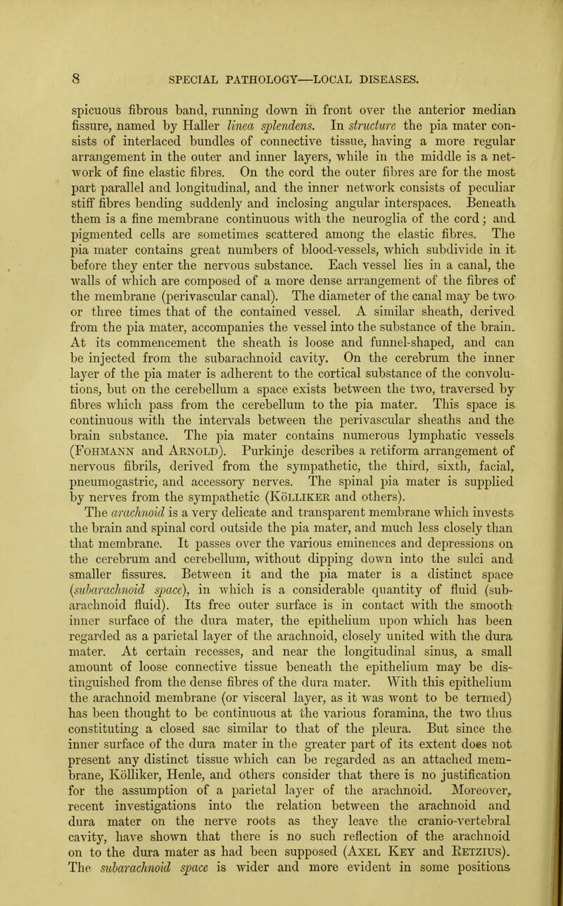 spicuous fibrous band, running down in front over the anterior median fissure, named by Haller linea splendens. In structure the pia mater con- sists of interlaced bundles of connective tissue, having a more regular arrangement in the outer and inner layers, while in the middle is a net- work of fine elastic fibres. On the cord the outer fibres are for the most part parallel and longitudinal, and the inner network consists of peculiar stiff fibres bending suddenly and inclosing angular interspaces. Beneath them is a fine membrane continuous with the neuroglia of the cord; and pigmented cells are sometimes scattered among the elastic fibres. The pia mater contains great numbers of blood-vessels, which subdivide in it before they enter the nervous substance. Each vessel lies in a canal, the walls of which are composed of a more dense arrangement of the fibres of the membrane (perivascular canal). The diameter of the canal may be two or three times that of the contained vessel. A similar sheath, derived from the pia mater, accompanies the vessel into the substance of the brain. At its commencement the sheath is loose and funnel-shaped, and can be injected from the subarachnoid cavity. On the cerebrum the inner layer of the pia mater is adherent to the cortical substance of the convolu- tions, but on the cerebellum a space exists between the two, traversed by fibres which pass from the cerebellum to the pia mater. This space is continuous with the intervals between the perivascular sheaths and the brain substance. The pia mater contains numerous lymphatic vessels (FoHMANN and Arnold). Purkinje describes a retiform arrangement of nervous fibrils, derived from the sympathetic, the third, sixth, facial, pneumogastric, and accessory nerves. The spinal pia mater is supplied by nerves from the sympathetic (Kolliker and others). The arachnoid is a very delicate and transparent membrane which invests the brain and spinal cord outside the pia mater, and much less closely than that membrane. It passes over the various eminences and dejjressions on the cerebrum and cerebellum, without dipping down into the sulci and smaller fissures. Between it and the pia mater is a distinct space (suharachnoid space), in which is a considerable quantity of fluid (sub- arachnoid fluid). Its free outer surface is in contact with the smooth inner surface of the dura mater, the epithelium upon which has been regarded as a parietal layer of the arachnoid, closely united with the dura mater. At certain recesses, and near the longitudinal sinus, a small amount of loose connective tissue beneath the epithelium may be dis- tinguished from the dense fibres of the dura mater. With this ejiithelium the arachnoid membrane (or visceral layer, as it was wont to be termed) has been thought to be continuous at the various foramina, the two thus constituting a closed sac similar to that of the pleura. But since the inner surface of the dura mater in the greater part of its extent does not present any distinct tissue which can be regarded as an attached mem- brane, Kolliker, Henle, and others consider that there is no justification for the assumption of a parietal layer of the arachnoid. Moreover,, recent investigations into the relation between the arachnoid and dura mater on the nerve roots as they leave the cranio-vertebral cavity, have shown that there is no such reflection of the arachnoid on to the dura mater as had been supposed (Axel Key and Eetzius). The suharachnoid space is wider and more evident in some positions