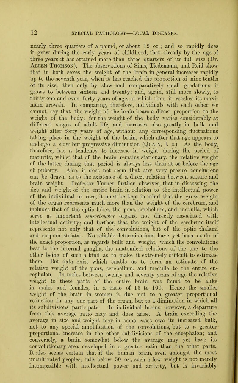 nearly three quarters of a pound, or about 12 oz.; and so rapidly does it grow during the early years of childhood, that already by the age of three years it has attained more than three quarters of its full size (Dr. Allen Thomson). The observations of Sims, Tiedemann, and Reid show that in both sexes the weight of the brain in general increases rapidly up to the seventh year, when it has reached the proportion of nine-tenths of its size; then only by slow and comparatively small gradations it grows to between sixteen and twenty; and, again, still more slowly, to thirty-one and even forty years of age, at which time it reaches its maxi- mum growth. In comparing, therefore, individuals with each other we cannot say that the weight of the brain bears a direct proportion to the weight of the body; for the weight of the body varies considerably at different stages of adult life, and increases also greatly in bulk and weight after forty years of age, without any corresponding fluctuations taking place in the weight of the brain, which after that age appears to undergo a slow but progressive diminution (QuAiN, 1. c.) As the body, therefore, has a tendency to increase in weight during the period of maturity, whilst that of the brain remains stationary, the relative weight of the latter during that period is always less than at or before the age of puberty. Also, it does not seem that any very precise conclusions can be drawn as to the existence of a direct relation between stature and brain weight. Professor Turner further observes, that in discussing the size and weight of the entire brain in relation to the intellectual power of the individual or race, it must be kept in mind that the gross weight of the organ represents much more than the weight of the cerebrum, and includes that of the optic lobes, the pons, cerebellum, and medulla, which serve as important sensori-moior organs, not directly associated with intellectual activity; and further, that the weight of the cerebrum itself represents not only that of the convolutions, but of the optic thalami and corpora striata. No reliable determinations have yet been made of the exact proportion, as regards bulk and weight, which the convolutions bear to the internal ganglia, the anatomical relations of the one to the other being of such a kind as to make it extremely difficult to estimate them. But data exist which enable us to form an estimate of the relative weight of the pons, cerebellum, and medulla to the entire en- cephalon. In males between twenty and seventy years of age the relative weight to these parts of the entire brain was found to be alike in males and females, in a ratio of 13 to 100. Hence the smaller weight of the brain in women is due not to a greater proportional reduction in any one part of the organ, but to a diminution in which all its subdivisions participate. In individual brains, however, a departure from this average ratio may and does arise. A brain exceeding the average in size and weight may in some cases owe its increased bulk, not to any special amplification of the convolutions, but to a greater proportional increase in the other subdivisions of the enceplialon; and conversely, a brain somewhat below the average may yet have its convolutionary area developed in a greater ratio than the other parts. It also seems certain that if the human brain, even amongst the most uncultivated peoples, falls below 30 oz., such a low weight is not merely incompatible with intellectual power and activity, but is invariably