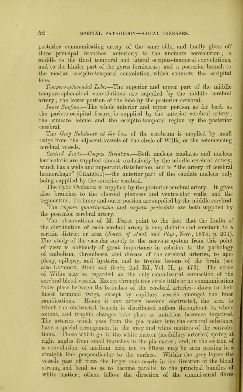 posterior communicating artery of the same side, and finally gives oft' three principal branches—anteriorly to the uncinate convolution; a middle to the third temporal and lateral occipito-temporal convolutions, and to the hinder part of the gyrus fornicatus; and a posterior branch to the median occipito-temporal convolution, which connects the occipital lobe. Tem])oro-sphenoidal Lobe.—The superior and upper part of the middle temporo-sphenoidal convolutions are supplied by the middle cerebral artery; the lower portion of the lobe by the posterior cerebral. Inner Surface.—The whole anterior and upper portion, as far back as the parieto-occipital fissure, is supplied by the anterior cerebral artery; the cuneate lobule and the occipito-temporal region by the posterior cerebral. The Gi'ey Substance at the base of the cerebrum is supplied by small twigs from the adjacent vessels of the cu'cle of Willis, or the commencing cerebral vessels. Central Farts—Corpus Striatum.—Both nucleus caudatus and nucleus lenticularis are supplied almost exclusively by the middle cerebral artery, which has a wide and important distribution, and is  the artery of cerebral haemorrhage (Charcot)—the anterior part of the caudate nucleus only being supplied by the anterior cerebral. The Ojdic Thalamus is su2)plied by the posterior cerebral artery. It gives also branches to the choroid plexuses and ventricular walls, and the tegmentum. Its inner and outer portion are supplied by the middle cerebral. The corpora quadrigemina and corpora geniculata are both supplied by the posterior cerebral artery. The observations of M. Duret point to the fact that the limits of the distribution of each cerebral artery is very definite and constant to a certain district or area (Journ. of Anat. and Phjs., Nov., 1874, p. 201). The study of the vascular supply to the nervous system from this point of view is obviously of great importance in relation to the pathology of embolism, thrombosis, and disease of the cerebral arteries, to apo- plexy, epilepsy, and hysteria, and to trophic lesions of the brain (see also Laycock, Mind and Brain, 2nd Ed., Vol. II., p. 473). The circle of Willis may be regarded as the only commissural connection of the cerebral blood-vessels. Except through this circle little or no communication takes place between the branches of the cerebral arteries—down to their finest terminal twigs, except by capillary vessels amongst the finer ramifications. Hence if any artery become obstructed, the area to which the obstructed branch is distributed suffers throughout its whole extent, and trophic changes take place as nutrition becomes impaired. The arteries which pass from the pia mater into the cerebral substance have a special arrangement in the grey and white matters of the convolu- tions. Those which go to the white matter (medullary arteries) spring at right angles from small branches in the pia mater; and, in the section of a convolution of medium size, ten to fifteen may be seen passing in a straight line perpendicular to the surface. Within the grey layers the vessels pass ofi from the larger ones nearly in the direction of the blood stream, and bend so as to become parallel to the principal bundles of white matter; others follow the direction of the commissural fibres