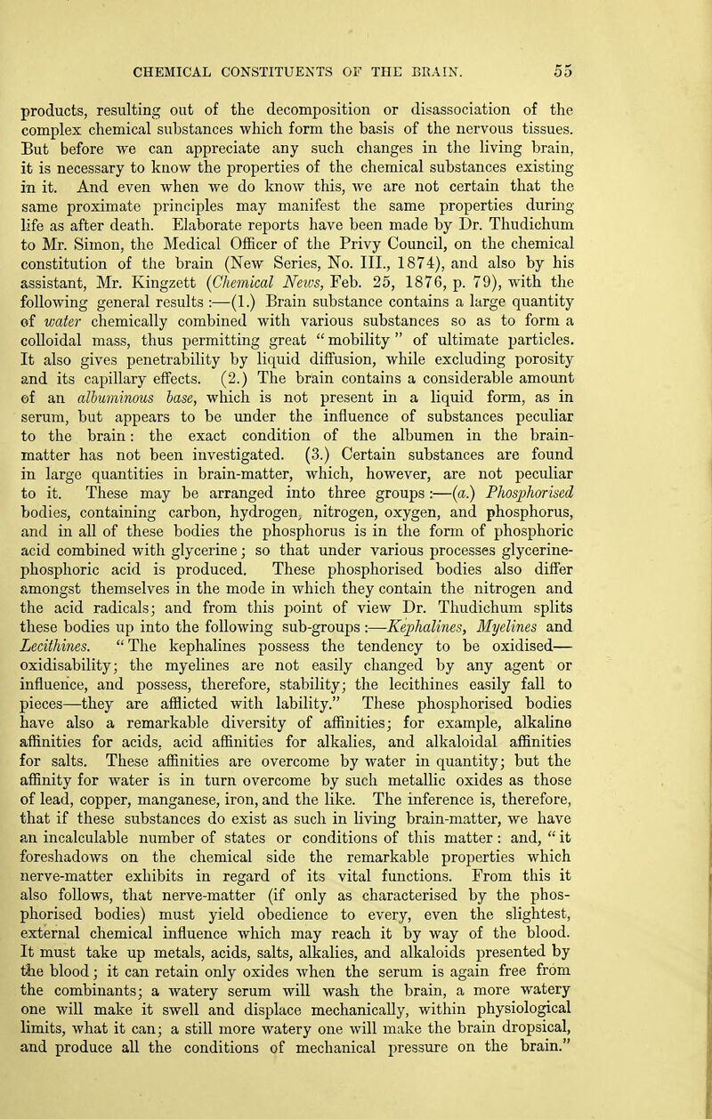 products, resulting out of the decomposition or disassociation of the complex chemical substances which form the basis of the nervous tissues. But before we can appreciate any such changes in the living brain, it is necessary to know the properties of the chemical substances existing in it. And even when we do know this, we are not certain that the same proximate principles may manifest the same properties during life as after death. Elaborate reports have been made by Dr. Thudichum to Mr. Simon, the Medical Officer of the Privy Council, on the chemical constitution of the brain (New Series, No. III., 1874), and also by his assistant, Mr. Kingzett {Chemical Neios, Feb. 25, 1876, p. 79), with the following general results :—(1.) Brain substance contains a large quantity of water chemically combined with various substances so as to form a colloidal mass, thus permitting great  mobility  of ultimate particles. It also gives penetrability by liquid diffusion, while excluding porosity and its capillary effects. (2.) The brain contains a considerable amount of an albuminous base, which is not present in a liquid form, as in serum, but appears to be under the influence of substances peculiar to the brain: the exact condition of the albumen in the brain- matter has not been investigated. (3.) Certain substances are found in large quantities in brain-matter, which, however, are not peculiar to it. These may be arranged into three groups :—(a.) Phosphorised bodies, containing carbon, hydrogen^ nitrogen, oxygen, and phosphorus, and in all of these bodies the phosphorus is in the form of phosphoric acid combined with glycerine; so that under various processes glycerine- phosphoric acid is produced. These phosphorised bodies also difl'er amongst themselves in the mode in which they contain the nitrogen and the acid radicals; and from this point of view Dr. Thudichum splits these bodies up into the following sub-groups :—-Kephalines, Myelines and Lecithines.  The kephalines possess the tendency to be oxidised— oxidisability; the myelines are not easily changed by any agent or influence, and possess, therefore, stability; the lecithines easily fall to pieces—they are afflicted with lability. These phosphorised bodies have also a remarkable diversity of affinities; for example, alkaline affinities for acids, acid affinities for alkalies, and alkaloidal affinities for salts. These affinities are overcome by water in quantity; but the affinity for water is in turn overcome by such metallic oxides as those of lead, copper, manganese, iron, and the like. The inference is, therefore, that if these substances do exist as such in living brain-matter, we have an incalculable number of states or conditions of this matter: and,  it foreshadows on the chemical side the remarkable properties which nerve-matter exhibits in regard of its vital functions. From this it also follows, that nerve-matter (if only as characterised by the phos- phorised bodies) must yield obedience to every, even the slightest, external chemical influence which may reach it by way of the blood. It must take up metals, acids, salts, alkalies, and alkaloids presented by the blood; it can retain only oxides when the serum is again free from the combinants; a watery serum will wash the brain, a more watery one will make it swell and displace mechanically, within physiological limits, what it can; a still more watery one will make the brain dropsical, and produce all the conditions of mechanical pressure on the brain.