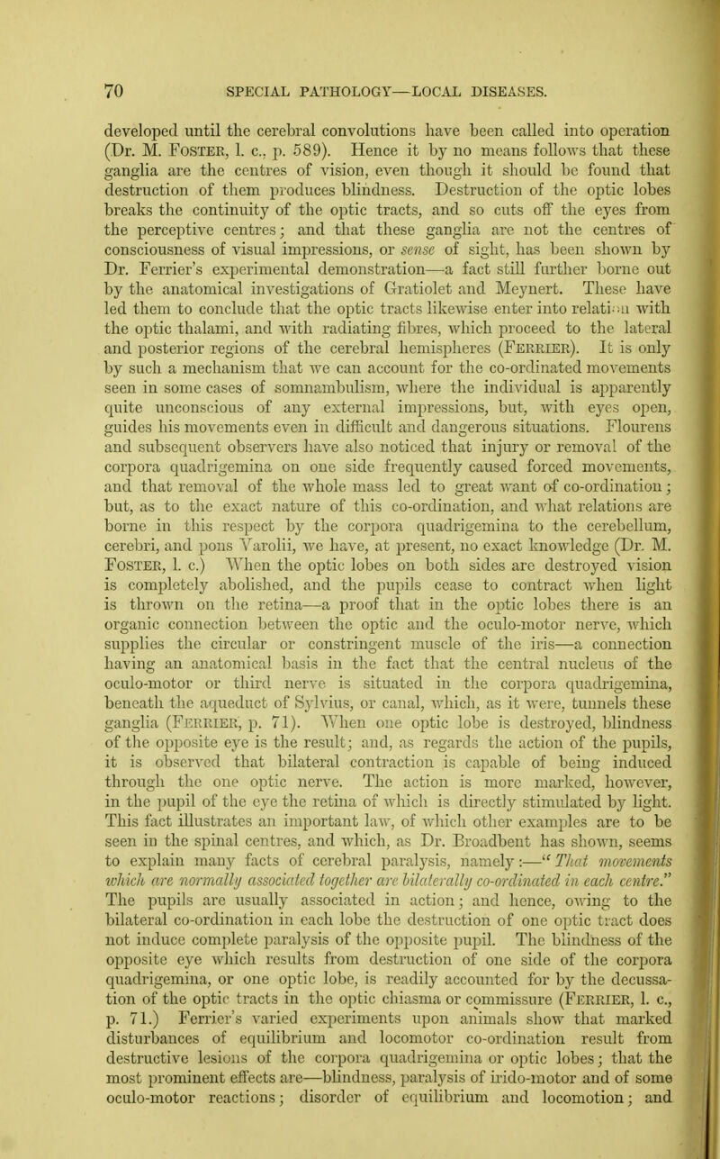 developed until the cerebral convolutions have been called into operation (Dr. M. Foster, 1. c. p. 589). Hence it by no means follows that these ganglia are the centres of vision, even though it should be found that destruction of them produces blindness. Destruction of the optic lobes breaks the continuity of the optic tracts, and so cuts off the eyes from the perceptive centres; and that these ganglia are not the centres of consciousness of visual impressions, or sense of sight, has been shown by Dr. Terrier's experimental demonstration—a fact still further borne out by the anatomical investigations of Gratiolet and Meynert. These have led them to conclude that the optic tracts likewise enter into relati ;ti with the optic thalami, and with radiating fibres, which proceed to the lateral and posterior regions of the cerebral hemispheres (Ferrier). It is only by such a mechanism that Ave can account for the co-ordinated movements seen in some cases of somnambulism, where the individual is apparently quite unconscious of any external impressions, but, with eyes open, guides his movements even in difficult and dangerous situations. Flourens and subsequent observers have also noticed that injury or removal of the corpora quadrigemina on one side frequently caused forced movements, and that removal of the whole mass led to great want af co-ordination; but, as to the exact nature of this co-ordination, and what relations are borne in this respect by the corpora quadrigemina to the cerebellum, cerebi-i, and pons Varolii, Ave ha.ve, at jDresent, no exact knoAvledge (Dr. M. Foster, 1. c.) When the optic lobes on both sides are destroyed vision is completely abolished, and the pupils cease to contract Avhen light is throAvn on the retina—a proof that in the optic lobes there is an organic connection betAveen the optic and the oculo-motor nerve, Avhich supplies the circular or constringent muscle of the iris—a connection having an anatomical basis in the fact that the central nucleus of the oculo-motor or third nerve is situated in the corpora quadrigemina, beneath the aqueduct of Sylvius, or canal, Avhich, as it Avere, tunnels these ganglia (Ferrier, p. 71). When one optic lobe is destroyed, blindness of the opposite eye is the result; and, as regards the action of the pupils, it is obserA^ed that bilateral contraction is capable of being induced through the one optic nerve. The action is more marked, hoAvever, in the pupil of the eye the retina of Avhicli is directly stimulated by light. This fact illustrates an important laAV, of Avhicli other examples are to be seen in the spinal centres, and Avhich, as Dr. Broadbent has shoAvn, seems to explain many facts of cerebral paralysis, namely:— That movements ivhich are normally associated together arc Ulaterally co-ordinated in each centre. The pupils are usually associated in action; and hence, oAving to the bilateral co-ordination in each lobe the destruction of one optic tract does not induce complete paralysis of the opposite jjupil. The blindness of the opposite eye Avhicli results from destruction of one side of the corpora quadrigemina, or one optic lobe, is readily accounted for by the decussa- tion of the optic tracts in the optic chiasma or commissure (Ferrier, 1. c, p. 71.) Ferrier's A^aried experiments upon animals show that marked disturbances of equilibrium and locomotor co-ordination result from destructive lesions of the corpora quadrigemina or optic lobes; that the most prominent effects are—blindness, paralysis of irido-inotor and of some oculo-motor reactions; disorder of equilibrium and locomotion; and