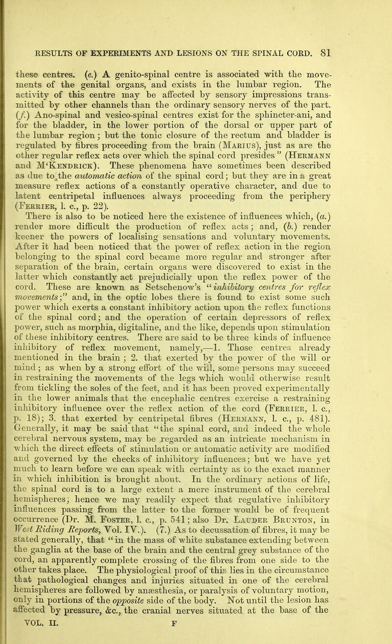 these centres, (e.) A genito-spinal centre is associated with the move- ments of the genital organs, and exists in the lumbar region. The activity of this centre may be affected by sensory impressions trans- mitted by other channels than the ordinary sensory nerves of the part. (/.) Ano-spinal and vesico-spinal centres exist for the sphincter-ani, and for the bladder, in the lower portion of the dorsal or upper part of the lumbar region; but the tonic closure of the rectum and bladder is regulated by fibres proceeding from the brain (Marius), just as are the other regular reflex acts over which the spinal cord presides  (Hermann and M'Kendrick). These phenomena have sometimes been described as due to^the automatic action of the spinal cord; but they are in a great measure reflex actions of a constantly opei'ative character, and due to latent centripetal influences always proceeding from the periphery (Ferrier, 1. c, p. 22). There is also to be noticed here the existence of influences which, {a.) render more diflficult the production of reflex acts; and, (b.) render keener the powers of localising sensations and voluntary movements. After it had been noticed that the power of reflex action in the region Ijtlonging to the spinal cord became more regular and stronger after separation of the brain, certain organs were discovered to exist in the latter which constantly act prejudicially upon the reflex power of the cord. These are known as Setschenow's ^'inhibitory centres for reflex ! cementsand, in the optic lobes there is found to exist some such ver which exerts a constant inhibitory action upon the reflex functions ; tlie spinal cord; and the operation of certain depressors of reflex ]lower, such as morphia, digitaline, and the like, depends upon stimulation oi these inhibitory centres. There are said to be three kinds of influence iuliibitory of reflex movement, namely,—1. Those centres already : ic ntioned in the brain ; 2. that exerted by the power of the will or iiiiud; as when by a strong effort of the will, some persons may succeed ill restraining the movements of the legs which would otherwise result from tickling the soles of the feet, and it has been pi'oved experimentally ill the lower animals that the encephalic centres exercise a restraining inhibitory influence over the reflex action of the cord (Ferrier, 1. c, ]>. 18); 3. that exerted by centripetal fibres (Hermann, 1. c, p. 481). Generally, it may be said that the spinal cord, and indeed the whole cerebral nervous system, may be regai'ded as an intricate mechanism in which the direct effects of stimulation or automatic activity are modified and governed by the checks of inliibitory influences; but we have yet much to learn before we can speak Avith certainty as to the exact manner in which inhibition is brought about. In the ordinary actions of life, the spinal cord is to a large extent a mere instrument of the cerebral hemispheres; hence we may readily expect that regulative inhibitory influences passing from the latter to the former would be of frequent occurrence (Dr. M. Foster, 1. c, p. 541; also Dr. Lauder Brunton, in West Riding Reports, Vol. IV.). (7.) As to decussation of fibres, it may be stated generally, that in the mass of white substance extending between the ganglia at the base of the brain and the central grey substance of the cord, an apparently complete crossing of the fibres from one side to the other takes place. The physiological proof of this lies in the circumstance that pathological changes and injuries situated in one of the cerebral hemispheres are followed by anesthesia, or paralysis of voluntary motion, only in portions of the opposite side of the body. Not until the lesion has affected by pressure, &c., the cranial nerves situated at the base of the VOL. II. F
