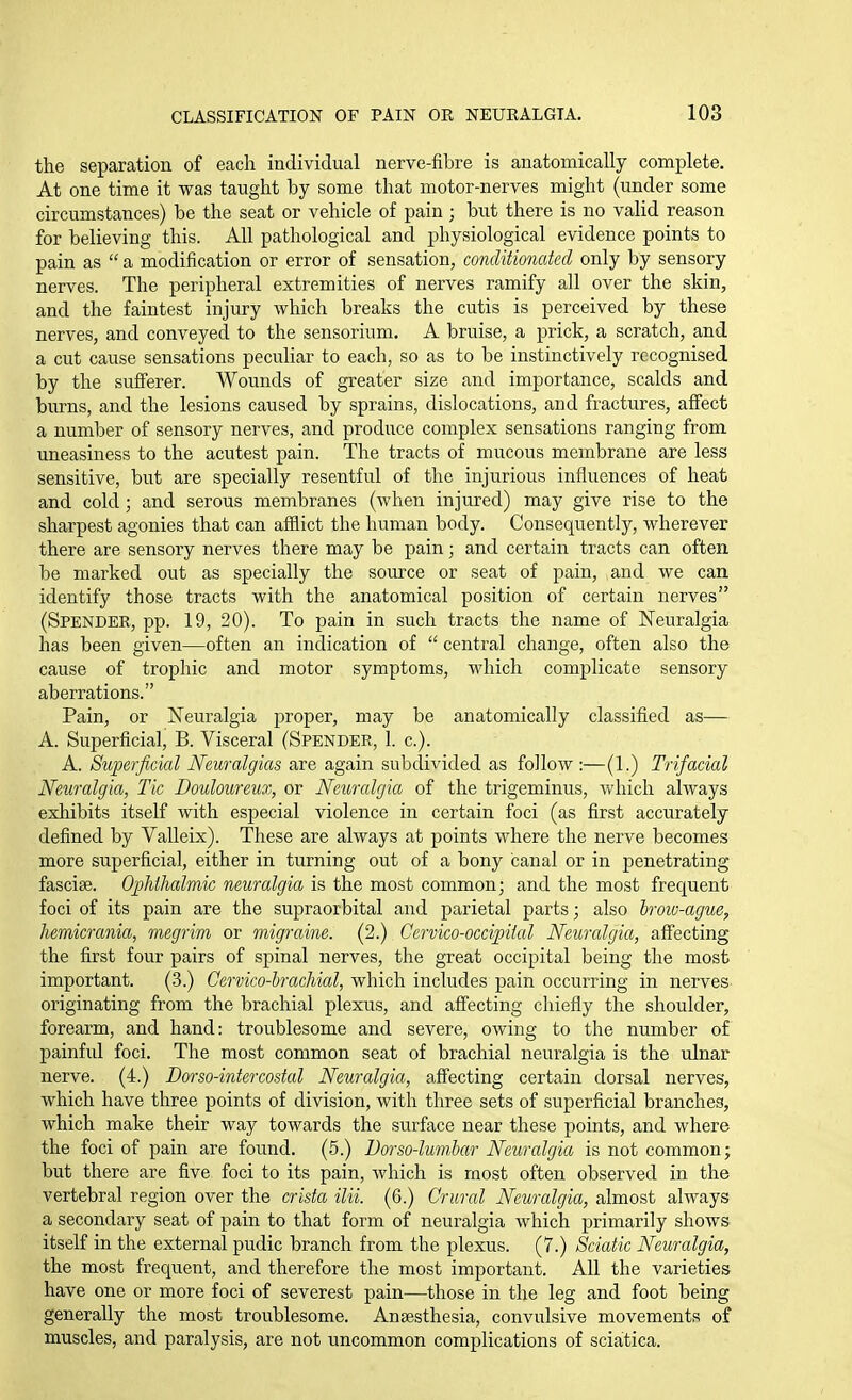 the separation of each individual nerve-fibre is anatomically complete. At one time it was taught by some that motor-nerves might (under some circumstances) be the seat or vehicle of pain; but there is no valid reason for believing this. All pathological and physiological evidence points to pain as  a modification or error of sensation, conditionaicd only by sensory nerves. The peripheral extremities of nerves ramify all over the skin, and the faintest injury which breaks the cutis is perceived by these nerves, and conveyed to the sensorium. A bruise, a prick, a scratch, and a cut cause sensations peculiar to each, so as to be instinctively recognised by the sufferer. Wounds of greater size and importance, scalds and burns, and the lesions caused by sprains, dislocations, and fractures, affect a number of sensory nerves, and produce complex sensations ranging from uneasiness to the acutest pain. The tracts of mucous membrane are less sensitive, but are specially resentful of the injurious influences of heat and cold; and serous membranes (when injured) may give rise to the sharpest agonies that can afflict the human body. Consequently, wherever there are sensory nerves there may be pain; and certain tracts can often be marked out as specially the source or seat of pain, and we can identify those tracts with the anatomical position of certain nerves (Spender, pp. 19, 20). To pain in such tracts the name of Neuralgia has been given—often an indication of  central change, often also the cause of trophic and motor symptoms, which complicate sensory aberrations. Pain, or Neuralgia proper, may be anatomically classified as—- A. Superficial, B. Visceral (Spender, 1. c). A. Superficial Neuralgias are again subdivided as follow :—(1.) Trifacial Neuralgia, Tic Douloureux, or Neuralgia of the trigeminus, which always exhibits itself with especial violence in certain foci (as first accurately defined by Valleix). These are always at points where the nerve becomes more superficial, either in turning out of a bony canal or in penetrating fasciae. OpMhalmic neuralgia is the most common; and the most frequent foci of its pain are the supraorbital and parietal parts; also brow-ague, hemicrania, megrim or migraine. (2.) Cervico-occipiial Neuralgia, affecting the first four pairs of spinal nerves, the great occipital being the most important. (3.) Cervico-hrachial, which includes pain occurring in nerves originating from the brachial plexus, and affecting chiefly the shoulder, forearm, and hand: troublesome and severe, owing to the number of painful foci. The most common seat of brachial neuralgia is the idnar nerve. (4.) Dorso-intercosial Neuralgia, affecting certain dorsal nerves, which have three points of division, with three sets of superficial branches, which make their way towards the surface near these points, and where the foci of pain are found. (5.) Borso-lumhar Neuralgia is not common; but there are five foci to its pain, which is most often observed in the vertebral region over the crista ilii. (6.) Crural Neuralgia, almost always a secondary seat of pain to that form of neuralgia which primarily shows itself in the external pudic branch from the plexus. (7.) Sciatic Neuralgia, the most frequent, and therefore the most important. All the varieties have one or more foci of severest pain—those in the leg and foot being generally the most troublesome. Ana3sthesia, convulsive movements of muscles, and paralysis, are not uncommon complications of sciatica.