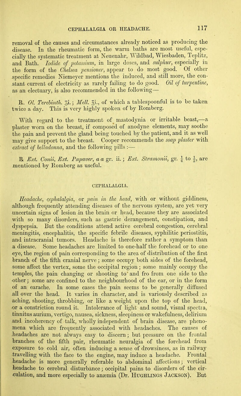 removal of the causes and circumstances already noticed as producing the disease. In the rheumatic form, the warm baths are most useful, espe- cially the systematic treatment at Neuenahr, Wildbad, Wiesbaden, Teplitz, and Bath. Iodide of potassium, in large doses, and sulphur, especially in the form of the Chelsea pensioner, appear to do most good. Of other specific remedies Niemeyer mentions the induced, and still more, the con- stant current of electricity as rarely failing to do good. Oil of turpentine, as an electuary, is also recommended in the following— R. 01. Terebinth. 5i.; Mell. 51., of which a tablespoonful is to be taken twice a day. This is very highly spoken of by Eomberg. With regard to the treatment of ^ mastodynia or irritable beast,—a plaster worn on the breast, if composed of anodyne elements, may soothe the pain and prevent the gland being touched by the patient, and it as well may give support to the breast. Cooper recommends the soap plaster with extract of belladonna, and the following pills :— R Ext. Conii, Ext. Fapaver, a a gr. ii.; Ext. Stramonii, gr. |- to |, are mentioned by Eomberg as useful. CEPHALALGIA. Headache, cephalalgia, or p>ain in the head, with or without giddiness, although frequently attending diseases of the nervous system, are yet very uncertain signs of lesion in the brain or head, because they are associated with so many disorders, such as gastric derangement, constipation, and dyspepsia. But the conditions attend active cerebral congestion, cerebral meningitis, encephalitis, the specific febrile diseases, syphilitic periostitis, and intracranial tumors. Headache is therefore rather a symptom than a disease. Some headaches are limited to one-half the forehead or to one «ye, the region of pain corresponding to the area of distribution of the first branch of the fifth cranial nerve; some occupy both sides of the forehead, some affect the vertex, some the occipital region; some mainly occupy the temples, the pain changing or shooting to and fro from one side to the •other; some are confined to the neighbourhood of the ear, or in the form of an earache. In some cases the pain seems to be generally diffused all over the head. It varies in character, and is variously described as aching, shooting, throbbing, or like a weight upon the top of the head, ■or a constriction round it. Intolerance of light and sound, visual spectra, tinnitus aurium, vertigo, nausea, sickness, sleepiness or wakefulness, delirium and incoherency of talk, wholly independent of brain disease, are pheno- mena which are frequently associated with headaches. The causes of lieadaches are not always easy to discern; but j^ressure on the frontal branches of the fifth pair, rheumatic neuralgia of the forehead from exposure to cold air, often inducing a sense of drowsiness, as in railway •travelling with the face to the engine, may induce a headache. Frontal ieadache is more generally referable to abdominal aff'ections; vertical headache to cerebral disturbance; occipital pains to disorders of the cir- culation, and more especially to anaemia (Dr. Hughlings Jackson). But