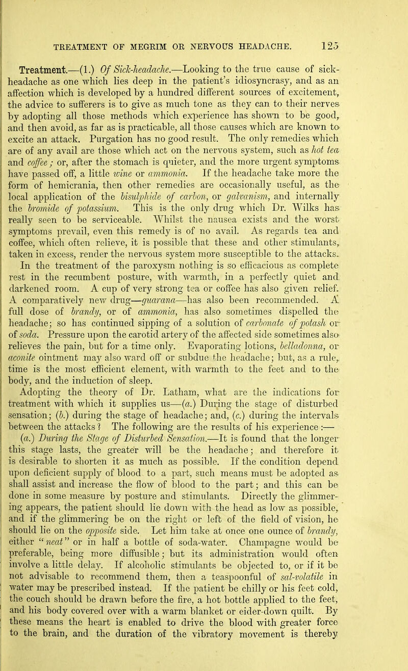 Treatment.—(1.) Of Sick-headache.—Looking to the true cause of sick- headache as one which lies deep in the patient's idiosyncrasy, and as an \ affection which is developed by a hundred different sources of excitement, ithe advice to sufferers is to give as much tone as they can to their nerves by adopting all those methods which exinerience has shoAvn to be good, and then avoid, as far as is practicable, all those causes which are known tO' excite an attack. Purgation has no good result. The only remedies which 1 are of any avail are those which act on the nervous system, such as hot tea iand coffee ; or, after the stomach is quieter, and the more urgent symptoms have passed off, a little wine or ammonia. If the headache take more the form of hemicrania, then other remedies are occasionally useful, as the local application of the UsulpMcle of carbon, or galvanism, and internally the h-omide of j^otassium. This is tlie only drug which Dr. Wilks has really seen to be serviceable. Whilst the nausea exists and the worst symptoms prevail, even this remedy is of no avail. As regards tea and coffee, which often relieve, it is possible that these and other stimulants, taken in excess, render the nervous system more susceptible to the attacks^ In the treatment of the paroxysm nothing is so efficacious as complete rest in the recumbent posture, with warmth, in a j^erfectly quiet and darkened room. A cup of very strong tea or coffee has also given relief. A comparatively new drug—guarana—has also been recommended. A full dose of brandy, or of ammonia, has also sometimes dispelled the headache; so has continued sipping of a solution of car-bonate of potash or of soda. Pressure upon the carotid artery of the affected side sometimes also relieves the pain, but for a time only. Evaporating lotions, belladonna, or aconite ointment may also ward off or subdue the headache; but, as a rule, time is the most efficient element, with warmth to the feet and to the body, and the induction of sleep. Adopting the theory of Dr. Latham, what are the indications for treatment with which it supplies us—{a.) During the stage of disturbed sensation; (b) during the stage of headache; and, (c.) during the intervals between the attacks 1 The following are the results of his experience :— (a.) During the Stage of Disturbed Sensation.—It is found that the longer this stage lasts, the greater will be the headache; and therefore it is desirable to shorten it as much as possible. If the condition depend upon deficient supply of blood to a part, such means must be adopted as shall assist and increase the flow of blood to the part; and this can be done in some measure by posture and stimulants. Directly the glimmer- ing appears, the patient should lie down with the head as low as possible, and if the glimmering be on the right or left of the field of vision, he should lie on the opposite side. Let him take at once one ounce of brandy, either  neat or in half a bottle of soda-water. Champagne would be preferable, being more diffusible; but its administration would often involve a little delay. If alcoholic stimulants be objected to, or if it be not advisable to recommend them, then a teaspoonful of sal-volatile in water may be prescribed instead. If the patient be chilly or his feet cold, the couch should be drawn before the fire, a hot bottle applied to the feet, and his body covered over with a warm blanket or eider-down quilt. By these means the heart is enabled to drive the blood with greater force to the brain, and the duration of the vibratory movement is thereby