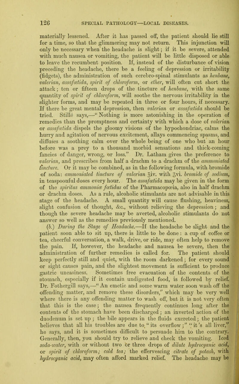 materially lessened. After it lias passed off, the patient should lie still for a time, so that the glimmering may not return. This injunction will only be necessary when the headache is slight; if it be severe, attended with much nausea or vomiting, the patient will be little disposed or able to leave the recumbent position. If, instead of the disturbance of vision preceding the headache, there be a feeling of depression or irritability (fidgets), the administration of such cerebro-sjiinal stimulants as Jienbane, ■valerian, assafmtida, spirit of chloroform, or ether, will often cut short the attack; ten or fifteen drops of the tincture of henbane, with the same quantity of sjnrit of chloroform, will soothe the nervous irritability in the slighter forms, and may be repeated in three or four hours, if necessary. If there be great mental depression, then valerian or assaf(Btida should be tried. Still6 says,— Nothing is more astonishing in the operation of remedies than the promptness and certainty with which a dose of valerian or assafcetida dispels the gloomy visions of the hypochondriac, calms the hurry and agitation of nervous excitement, allays commencing spasms, and diff'uses a soothing calm over the whole being of one who but an hour before was a prey to a thousand morbid sensations and thick-coming fancies of danger, wrong, or loss. Dr. Latham gives the preference to valerian, and prescribes from half a drachm to a drachm of the ammoniated tincture. Or it may be combined, as in the following formula, with bromide of soda: ammoniated tincture of valerian ^iv. with Jvi. hromide of sodium, in teaspoonful doses every hour. The assafcetida may be given in the form of the spiritm ammonice foetidus of the Pharmacopoeia, also in half drachm or drachm doses. As a rule, alcoholic stimulants are not advisable in this stage of the headache. A small quantity will cause flushing, heaviness, slight confusion of thought, &c., without relieving the depression; and though the severe headache may be averted, alcoholic stimulants do not answer so well as the remedies previously mentioned. (6.) During the Stage of Headache.—If the headache be slight and the patient soon able to sit up, there is little to be done: a cup of coffee or tea, cheerful conversation, a walk, drive, or ride, may often help to remove the pain. If, however, the headache and nausea be severe, then the administration of further remedies is called for. The patient should keep perfectly still and quiet, with the room darkened; for every sound or sight causes pain, and the slightest movement is sufficient to produce gastric uneasiness. Sometimes free evacuation of the contents of the stomach, especially if it contain undigested food, is followed by relief. Dr. Fothergill says,— An emetic and some warm water soon wash off the offending matter, and remove these disorders, which may be very well where there is any offending matter to wash off, but it is not very often that this is the case; the nausea frequently continues long after the contents of the stomach have been discharged; an inverted action of the i duodenum is set up ; the bile appears in the fluids excreted; the patient believes that all his troubles are due to,  its overflow;  it's all liver, he says, and it is sometimes difficult to persuade him to the contrary. Generally, then, you should try to relieve and check the vomiting. Iced soda-ioater, with or without two or three drops of dilute hydrocyanic acid, or spirit of chloroform; cold tea; the effervescing citrate of p>otash, with hydrocyanic acid, may often afford marked relief. The headache may be