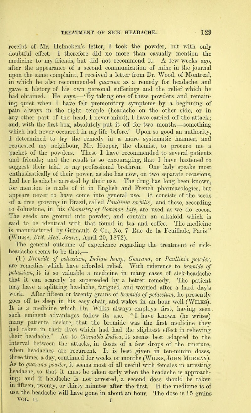 receipt of Mr. Helmcken's letter, I took the powder, but with only doubtful effect. I therefore did no more than casually mention the medicine to my friends, but did not recommend it. A few weeks ago, after the appearance of a second communication of mine in the journal upon the same complaint, I received a letter from Dr. Wood, of Montreal, in which he also recommended guarana as a remedy for headache, and ^ave a historj'' of his own personal sufferings and the relief which he had obtained. He says,—' By taking one of these powders and remain- ing quiet when I have felt premonitory symptoms by a beginning of pain always in the right temple (headache on the other side, or in any other part of the head, I never mind), 1 have carried off the attack; and, with the first box, absolutely put it off for two months—something which had never occurred in my life before.' Upon so good an authority, I determined to try the remedy in a more systematic manner, and requested my neighbour, Mr. Hooper, the chemist, to procure me a packet of the powders. These I have recommended to several patients and friends; and the result is so encouraging, that I have hastened to suggest their trial to my professional brethren. One lady speaks most enthusiasticallj'' of their power, as she has now, on two separate occasions, had her headache arrested by their use. The drug has long been known, for mention is made of it in English and French pharmacologies, but appears never to have come into general use. It consists of the seeds of a tree growing in Brazil, called Paullinia sorbilis; and these, according to Johnstone, in his Chemistnj of Common Life, are used as we do cocoa. The seeds are ground into powder, and contain an alkaloid which is said to be identical with that found in U a and coffee. The medicine is manufactured by Grimault & Co., No. 7 Eue de la Feuillade, Paris  (WiLKS, Brit. Med. Journ., April 20, 1872). The general outcome of experience regarding the treatment of sick- headache seems to be that,— (1.) Bromide of potassium, Indian hemp, Guarana, or Paullinia po'wder, are remedies which have afforded relief. With reference to bromide of potassium, it is so valuable a medicine in many cases of sick-headache that it can scarcely be superseded by a better remedy. The patient may have a splitting headache, fatigued and worried after a hard day's work. After fifteen or twenty grains of bromide of potassium, he presently goes off to sleep in his easy chair, and wakes in an hour well (WiLKs). It is a medicine which Dr. Wilks always employs first, having seen, such eminent advantages follow its use. I have known (he writes) many patients declare, that the bromide was the first medicine they had taken in their lives which had had the slightest effect in relieving their headache. As to Cannabis Indica, it seems best adapted to the interval between the attacks, in doses of a few drops of the tincture, when headaches are recurrent. It is best given in ten-minim doses, three times a day, continued for weeks or months (WiLKS, John Murray). As to guarana powder, it seems most of all useful with females in arresting headache, so that it must be taken early when the headache is approach- ing; and if headache is not arrested, a second dose should be taken in fifteen, twenty, or thirty minutes after the first. If the medicine is of use, the headache will have gone in about an hour. The dose is 15 grains VOL. II. I