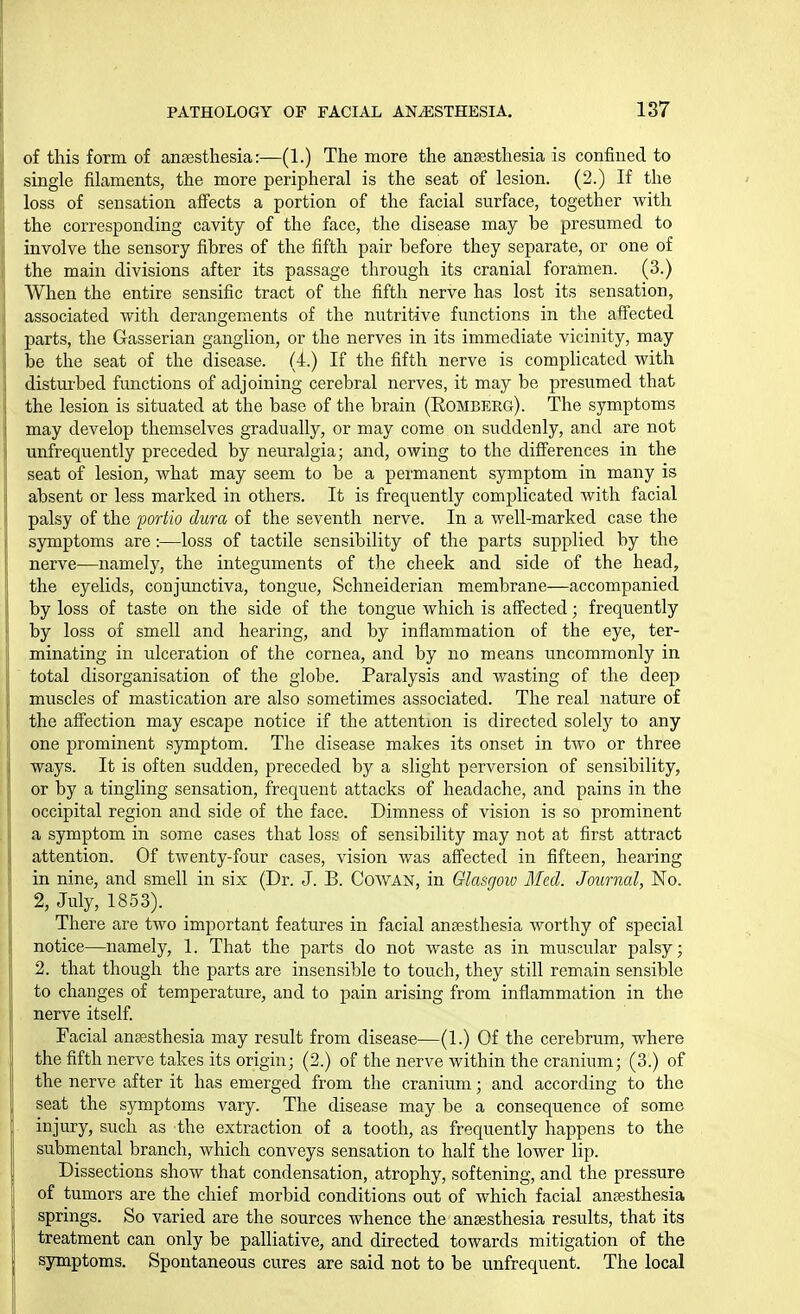 of this form of anaesthesia:—(1.) The more the anassthesia is confined to single filaments, the more peripheral is the seat of lesion. (2.) If the loss of sensation affects a portion of the facial surface, together with the corresponding cavity of the face, the disease may be presumed to involve the sensory fibres of the fifth pair before they separate, or one of the main divisions after its passage through its cranial foramen. (3.) When the entire sensific tract of the fifth nerve has lost its sensation, associated with derangements of the nutritive functions in the affected parts, the Gasserian ganglion, or the nerves in its immediate vicinity, may be the seat of the disease. (4.) If the fifth nerve is complicated with distui-bed functions of adjoining cerebral nerves, it may be presumed that the lesion is situated at the base of the brain (Eomberg). The symptoms may develop themselves gradually, or may come on suddenly, and are not unfrequently preceded by neuralgia; and, owing to the differences in the seat of lesion, what may seem to be a permanent symptom in many is absent or less marked in others. It is frequently complicated with facial palsy of the ijortio dura of the seventh nerve. In a well-marked case the symptoms are:—loss of tactile sensibility of the parts supplied by the nerve—namely, the integuments of the cheek and side of the head, the eyelids, conjunctiva, tongue, Schneiderian membrane—accompanied by loss of taste on the side of the tongue which is affected; frequently by loss of smell and hearing, and by inflammation of the eye, ter- minating in ulceration of the cornea, and by no means uncommonly in total disorganisation of the globe. Paralysis and wasting of the deep muscles of mastication are also sometimes associated. The real nature of the afi'ection may escape notice if the attention is directed solely to any one prominent symptom. The disease makes its onset in two or three ways. It is often sudden, preceded by a slight perversion of sensibility, or by a tingling sensation, frequent attacks of headache, and pains in the occipital region and side of the face. Dimness of vision is so prominent a symptom in some cases that loss of sensibility may not at first attract attention. Of twenty-four cases, vision was affected in fifteen, hearing in nine, and smell in six (Dr. J. B. CowAN, in Glasgow Med. Journal, No. 2, July, 1853). There are two important features in facial anaesthesia Avorthy of special notice—namely, 1. That the parts do not waste as in muscular palsy; 2. that though the parts are insensible to touch, they still remain sensible to changes of temperature, and to pain arising from inflammation in the nerve itself. Facial ansesthesia may result from disease—(1.) Of the cerebrum, where the fifth nerve takes its origin; (2.) of the nerve within the cranium; (3.) of the nerve after it has emerged from the cranium; and according to the seat the symptoms vary. The disease may be a consequence of some injury, such as the extraction of a tooth, as frequently happens to the submental branch, which conveys sensation to half the lower lip. Dissections show that condensation, atrophy, softening, and the pressure of tumors are the chief morbid conditions out of which facial anaesthesia springs. So varied are the sources whence the anaesthesia results, that its treatment can only be palliative, and directed towards mitigation of the symptoms. Spontaneous cures are said not to be unfrequent. The local