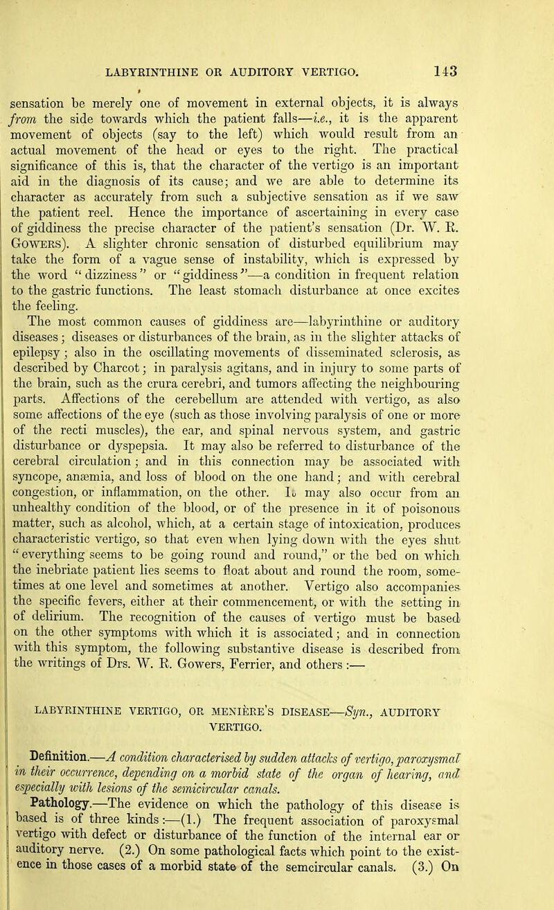sensation be merely one of movement in external objects, it is always frora the side towards which the patient falls—i.e., it is the apparent movement of objects (say to the left) which would result from an actual movement of the head or eyes to the right. The practical significance of this is, that the character of the vertigo is an important aid in the diagnosis of its cause; and we are able to determine its character as accurately from such a subjective sensation as if we saw the patient reel. Hence the importance of ascertaining in every case of giddiness the precise character of the patient's sensation (Dr. W. E. GowERs). A slighter chronic sensation of disturbed equilibrium may take the form of a vague sense of instability, which is expressed by the word  dizziness  or  giddiness—a condition in frequent relation to the gastric functions. The least stomach disturbance at once excites the feeling. The most common causes of giddiness are—labyrinthine or auditory diseases; diseases or disturbances of the brain, as in the slighter attacks of epilepsy; also in the oscillating movements of disseminated sclerosis, as described by Charcot; in paralysis agitans, and in injury to some parts of the brain, such as the crura cerebri, and tumors affecting the neighbouring parts. Affections of the cerebellum are attended with vertigo, as also some affections of the eye (such as those involving paralysis of one or more of the recti muscles), the ear, and spinal nervous system, and gastric !j disturbance or dyspepsia. It may also be referred to disturbance of the Icerebral circulation; and in this connection may be associated with syncope, aneemia, and loss of blood on the one hand; and with cerebral congestion, or inflammation, on the other, lu may also occur from an ; unhealthy condition of the blood, or of the presence in it of poisonous matter, such as alcohol, which, at a certain stage of intoxication, produces characteristic vertigo, so that even when lying down with the eyes shut  everything seems to be going round and round, or the bed on which the inebriate patient lies seems to float about and round the room, some- times at one level and sometimes at another. Vertigo also accompanies the specific fevers, either at their commencement, or with the setting in of delirium. The recognition of the causes of vertigo must be based on the other symptoms with which it is associated; and in connection with this symptom, the following substantive disease is described from the writings of Drs. W. R. Gowers, Ferrier, and others :— LABYRINTHINE VERTIGO, OR MENIERE'S DISEASE—Syn., AUDITORY VERTIGO. Definition.—A condition characterised by sudden attacks of vertigo, paroxysmal in their occurrence, depending on a morbid state of the organ of hearing, and especially with lesions of the semicircular canals. Pathology.—The evidence on which the pathology of this disease is based is of three kinds:—(1.) The frequent association of paroxysmal vertigo with defect or disturbance of the function of the internal ear or auditory nerve. (2.) On some pathological facts which point to the exist- ence in those cases of a morbid state of the semcircular canals. (3.) On