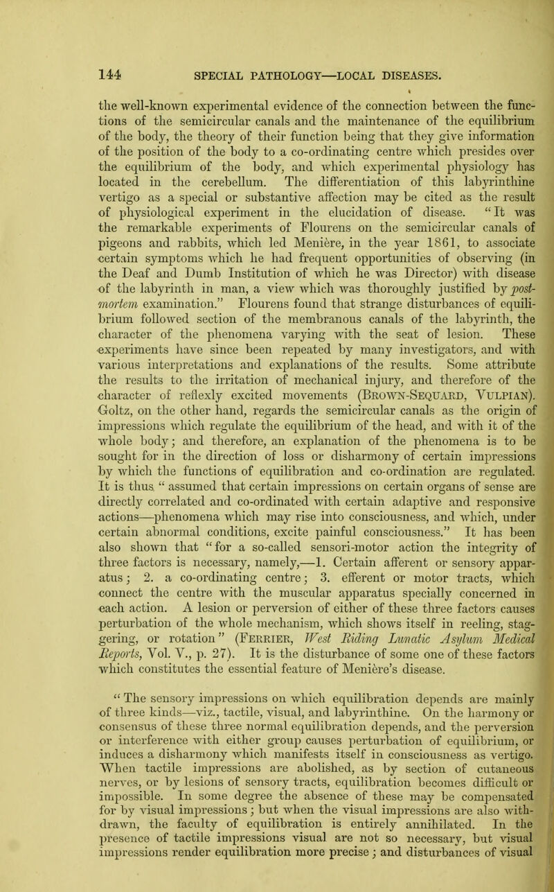 the well-know experimental evidence of the connection between the func- tions of the semicircular canals and tlie maintenance of the equilibrium of the body, the theory of their function being that they give information of the position of the body to a co-ordinating centre which presides over the equilibrium of the body, and which experimental physiology has located in the cerebellum. The differentiation of this labyrinthine vertigo as a special or substantive affection may be cited as the result of physiological experiment in the elucidation of disease.  It was the remarkable experiments of Flourens on the semicircular canals of pigeons and rabbits, which led Meniere, in the year 1861, to associate certain symptoms Avhich he had frequent opportunities of observing (in the Deaf and Dumb Institution of which he was Director) with disease of the labyrinth in man, a view which was thoroughly justified by jmt- mortem examination. Flourens found that strange disturbances of equili- brium followed section of the membranous canals of the labyrinth, the character of the phenomena varying with the seat of lesion. These •experiments have since been repeated by many investigators, and with various interpretations and explanations of the results. Some attribute the results to the irritation of mechanical injury, and therefore of the character of reflexly excited movements (Brown-Sequard, Vulpian). Goltz, on the other hand, regards the semicircular canals as the origin of impressions which regulate the equilibrium of the head, and Avith it of the whole body; and therefore, an explanation of the phenomena is to be sought for in the direction of loss or disharmony of certain impressions by which the functions of equilibration and co-ordination are regulated. It is thus  assumed that certain impressions on certain organs of sense are directly correlated and co-ordinated with certain adaptive and responsive actions—phenomena which may rise into consciousness, and which, under certain abnormal conditions, excite painful consciousness. It has been also shown that for a so-called sensori-motor action the integrity of three factors is necessary, namely,—1. Certain afferent or sensory appar- atus ; 2. a co-ordinating centre; 3. efferent or motor tracts, which connect the centre with the muscular apparatus specially concerned in each action. A lesion or perversion of either of these three factors causes perturbation of the whole mechanism, which shows itself in reeling, stag- gering, or rotation (Ferrier, JFest Biding Lunatic Asylum Medical Reports, Vol. V., p. 27). It is the disturbance of some one of these factors which constitutes the essential feature of Meniere's disease.  The sensory impressions on which eqiiilibration depends are mainly of three kinds—viz., tactile, visual, and labyrinthine. On the harmony or consensus of these three normal equilibration depends, and the perversion or interference Avith either group causes perturbation of equilibrium, or induces a disharmony Avhich manifests itself in consciousness as vertigo. When tactile impressions ax-e abolished, as by section of cutaneous nerves, or by lesions of sensory tracts, equilibration becomes difficult or impossible. In some degree the absence of these may be compensated for by visual impressions; but when the visual impressions are also with- drawn, the faculty of equilibration is entirely annihilated. In the presence of tactile impressions visual are not so necessary, but visual impressions render equilibration more precise; and disturbances of visual