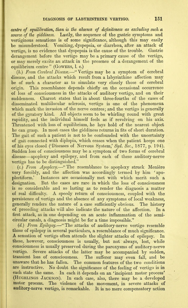 centre of equilih-ation, than is the absence of definiteness as excluding such a source of the giddiness. Lastly, the sequence of the gastric symptoms and vertiginous sensations is of some significance, although this may easily be misunderstood. Vomiting, dyspepsia, or diarrhoea, after an attack of vertigo, is no evidence that dyspepsia is the cause of the trouble. Gastric derangement before the vertigo may be a primary cause of the vertigo, or may merely excite an attack in the presence of a derangement of the equilibrium centre  (G-OWERS, 1. c.) (b.) From Cerebral Disease.— Vertigo may be a symptom of cerebral disease, and the attacks which result from a labyrinthine affection may be of such a character as to simulate very closely those of cerebral origin. This resemblance depends chiefly on the occasional occurrence of loss of consciousness in the attacks of auditory vertigo, and on their suddenness. Charcot states that in about three-fourths of the cases of disseminated multilocular sclerosis, vertigo is one of the phenomena which mark the invasion of the nerve centres; and the vertigo is generally of the gyratory kind. All objects seem to be whirling round with great rapidity, and the individual himself feels as if revolving on his axis. Threatened with loss of equilibrium, he lays hold of the nearest object he can grasp. In most cases the giddiness returns in fits of short duration. ■ The gait of such a patient is not to be confounded with the uncertainty of gait connected with diplopia, which ceases when the patient keeps one of his eyes closed ('Diseases of Nervous System,' Syd. Soc, 1877, p. 194). ' Sudden loss of consciousness may be a symptom of two forms of cerebral disease—apoplexy and epilepsy, and from each of these auditory-nerve vertigo has to be distinguished. (c.) From Apoplexy.— The resemblance to apoplexy struck Meniere very forcibly, and the affection was accordingly termed by him ' apo- plectiform.' Instances are occasionally met with which merit such a I designation. But the cases are rare in which the loss of consciousness is so considerable and so lasting as to render the diagnosis a matter of real difl&culty. A speedy return of consciousness, coupled with the persistence of vertigo and the absence of any symptoms of local weakness, generally renders the nature of a case sufficiently obvious. The history of preceding attacks Avill also indicate the nature of the affection. In a first attack, as in one depending on an acute inflammation of the semi- circular canals, a diagnosis might be for a time impossible. (d.) From Epilepsy.— The attacks of auditory-nerve vertigo resemble those of epilepsy in several particulars, a resemblance of much significance. A sensation of vertigo often attends the slighter attacks of epilepsy. In these, however, consciousness is usually, but not always, lost, while consciousness is usually preserved during the paroxysms of auditory-nerve vertigo. Severe attacks of the latter may be accompanied by sudden, transient loss of consciousness. The sufferer may even fall, and be unaware that he has fallen. The common features of the two conditions are instructive. No doubt the significance of the feeling of vertigo is in each state the same. In each it depends on an 'incipient motor process' (HuGHLiNGS Jackson). In each case, also, there may be a developed motor process. The violence of the movement, in severe attacks of auditory-nerve vertigo, is remarkable. It is no mere compensatory action