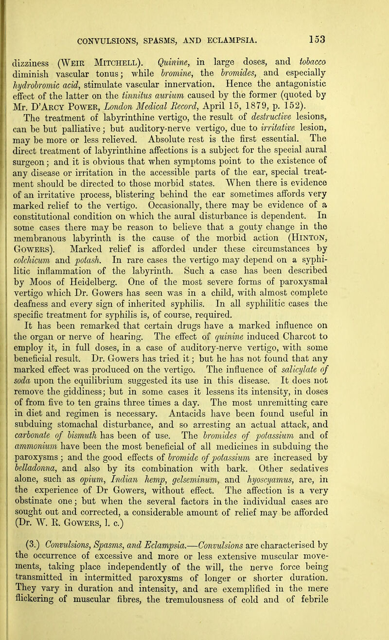 CONVULSIONS, SPASMS, AND ECLAMPSIA. dizziness (Wbir Mitchell). Quinine, in large doses, and tobacco diminish vascular tonus; while bromine, the bromides, and especially hydrobromic acid, stimulate vascular innervation. Hence the antagonistic effect of the latter on the tinnitus aurium caused by the former (quoted by Mr. D'APvGY Power, London Medical Record, April 15, 1879, p. 152). The treatment of labyrinthine vertigo, the result of destructive lesions, can be but palliative; but auditory-nerve vertigo, due to irritative lesion, may be more or less relieved. Absolute rest is the first essential. The direct treatment of labyrinthine affections is a subject for the special aural surgeon; and it is obvious that when symptoms point to the existence of any disease or irritation in the accessible parts of the ear, special treat- ment should be directed to those morbid states. When there is evidence of an irritative process, blistering behind the ear sometimes affords very marked relief to the vertigo. Occasionally, there may be evidence of a constitutional condition on which the aural disturbance is dependent. In some cases there may be reason to believe that a gouty change in the membranous labyrinth is the cause of the morbid action (Hinton, GowERs). Marked relief is afforded under these circumstances by colchicum and potash. In rare cases the vertigo may depend on a syphi- litic inflammation of the labyrinth. Such a case has been described by Moos of Heidelberg. One of the most severe forms of paroxysmal vertigo which Dr. Gowers has seen was in a child, with almost complete deafness and every sign of inherited syphilis. In all syphilitic cases the specific treatment for syphilis is, of course, required. It has been remarked that certain drugs have a marked influence on the organ or nerve of hearing. The effect of cjuinine induced Charcot to employ it, in full doses, in a case of auditory-nerve vertigo, with some beneficial result. Dr. Gowers has tried it; but he has not found that any marked effect was produced on the vertigo. The influence of salicylate of soda upon the equilibrium suggested its use in this disease. It does not remove the giddiness; but in some cases it lessens its intensity, in doses of from five to ten grains three times a day. The most unremitting care in diet and regimen is necessary. Antacids have been found useful in subduing stomachal disturbance, and so arresting an actual attack, and carbonate of bismuth has been of use. The bromides of potassium and of ammonium have been the most beneficial of all medicines in subduing the paroxysms; and the good effects of bromide of p)otassium are increased by belladonna, and also by its combination with bark. Other sedatives alone, such as opium, Indian hemp, gelseminum, and hyoscyamus, are, in the experience of Dr Gowers, without effect. The affection is a very obstinate one; but when the several factors in the individual cases are sought out and corrected, a considerable amount of relief may be afi'orded (Dr. W. E. Gowers, 1. c.) (3.) Convulsions, Spasms, and Eclampsia.—Convulsions are characterised by the occurrence of excessive and more or less extensive muscular move- ments, taking place independently of the will, the nerve force being transmitted in intermitted paroxysms of longer or shorter duration. They vary in duration and intensity, and are exemplified in the mere flickering of muscular fibres, the tremulousness of cold and of febrile