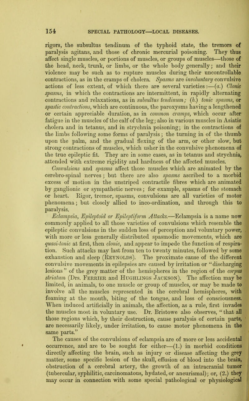 rigors, the subsultus tendinum of the typhoid state, the tremors of paralysis agitans, and those of chronic mercurial poisoning. They thus aifect single muscles, or portions of muscles, or groups of muscles—those of the head, neck, trunk, or limbs, or the whole body generally; and their violence may be such as to rupture muscles during their uncontrollable contractions, as in the cramps of cholera. SjMsms are involuntary convulsive actions of less extent, of which there are several varieties:—(a.) Clonic spasms, in which the contractions are intermittent, in rapidly alternating contractions and relaxations, as in subsultus tendinum; (b.) tonic spasms, or spastic contractions, which are continuous, the paroxysms having a lengthened or certain appreciable duration, as in common cramps, which occur after fatigue in the muscles of the calf of the leg; also in various muscles in Asiatic cholera and in tetanus, and in strychnia poisoning; in the contractions of the limbs following some forms of paralysis; the turning in of the thumb upon the palm, and the gradual flexing of the arm, or other slow, but strong contractions of muscles, which usher in the convulsive phenomena of the true epileptic fit. They are in some cases, as in tetanus and strychnia, attended with extreme rigidity and hardness of the affected muscles. Convulsions and spasms affect those muscles which are animated by the cerebro-spinal nerves ; but there are also spasms ascribed to a morbid excess of motion in the unstriped contractile fibres which are animated by ganglionic or sympathetic nerves; for example, spasms of the stomach or heart. Rigor, tremor, spasms, convulsions are all varieties of motor phenomena; but closely allied to inco-ordination, and through this to paralysis. Eclampsia, Epileptoid or Epileptiform Attacks.—Eclampsia is a name now commonly applied to all those varieties of convulsions which resemble the epileptic convulsions in the sudden loss of perception and voluntary power, with more or less generally distributed spasmodic movements, which are quasi-tonic at first, then clonic, and appear to impede the function of respira- tion. Such attacks may last from ten to twenty minutes, followed by some exhaustion and sleep (Reynolds). The proximate cause of the different convulsive movements in epilepsies are caused by irritation or discharging lesions  of the grey matter of the hemispheres in the region of the corpus striatum (Drs. Ferrier and Hughlings Jackson). The aff'ection may be limited, in animals, to one muscle or group of muscles, or may be made to involve all the muscles represented in the cerebral hemispheres, with foaming at the mouth, biting of the tongue, and loss of consciousness. When induced artificially in animals, the affection, as a rule, first invades the muscles most in voluntary use. Dr. Bristowe also observes,  that all those regions which, by their destruction, cause paralysis of certain parts, are necessarily likely, under irritation, to cause motor phenomena in the same parts. The causes of the convulsions of eclampsia are of more or less accidental occurrence, and are to be sought for either—(1.) in morbid conditions directly aSecting the brain, such as injury or disease affecting the grey matter, some specific lesion of the skull, effusion of blood into the brain, obstruction of a cerebral artery, the growth of an intracranial tumor (tubercular, syphilitic, carcinomatous, hydated, or aneurismal); or, (2,) they may occur in connection with some special pathological or physiological