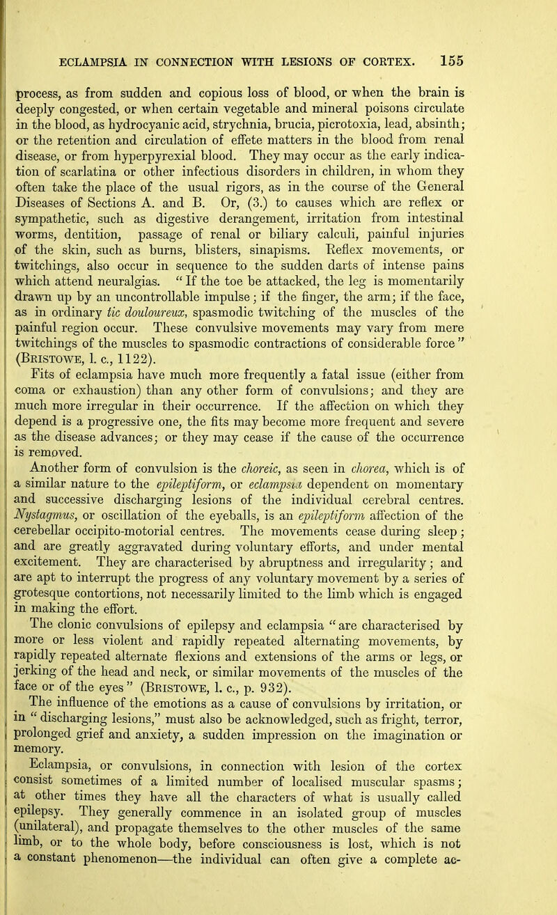 .process, as from sudden and copious loss of blood, or when the brain is deeply congested, or when certain vegetable and mineral poisons circulate in the blood, as hydrocyanic acid, strychnia, brucia, picrotoxia, lead, absinth; or the retention and circulation of effete matters in the blood from renal disease, or from hyperpyrexial blood. They may occur as the early indica- tion of scarlatina or other infectious disorders in children, in whom they often take the place of the usual rigors, as in the course of the General Diseases of Sections A. and B. Or, (3.) to causes which are reflex or sympathetic, such as digestive derangement, irritation from intestinal worms, dentition, passage of renal or biliary calculi, painful injuries of the skin, such as burns, blisters, sinapisms. Keflex movements, or twitchings, also occur in sequence to the sudden darts of intense pains which attend neuralgias.  If the toe be attacked, the leg is momentarily drawn up by an uncontrollable impulse; if the finger, the arm; if the face, as in ordinary tic douloureux, spasmodic twitching of the muscles of the painful region occur. These convulsive movements may vary from mere twitchings of the muscles to spasmodic contractions of considerable force  (Bkistowe, 1. c, 1122). Tits of eclampsia have much more frequently a fatal issue (either from coma or exhaustion) than any other form of convulsions; and they are much more irregular in their occurrence. If the affection on which they depend is a progressive one, the fits may become more frequent and severe as the disease advances; or they may cease if the cause of the occurrence is removed. Another form of convulsion is the choreic, as seen in chorea, which is of a similar nature to the epileptiform, or eclampsiJ, dependent on momentary and successive discharging lesions of the individual cerebral centres. Nystagmus, or oscillation of the eyeballs, is an epileptiform affection of the cerebellar occipito-motorial centres. The movements cease during sleep; and are greatly aggravated during voluntary efforts, and under mental excitement. They are characterised by abruptness and irregularity; and are apt to interrupt the progress of any voluntary movement by a series of grotesque contortions, not necessarily limited to the limb which is engaged in making the effort. The clonic convulsions of epilepsy and eclampsia  are characterised by more or less violent and rapidly repeated alternating movements, by rapidly repeated alternate flexions and extensions of the arms or legs, or jerking of the head and neck, or similar movements of the muscles of the face or of the eyes  (Bristowe, 1. c, p. 932). The influence of the emotions as a cause of convulsions by irritation, or in  discharging lesions, must also be acknowledged, such as fright, terror, prolonged grief and anxiety, a sudden impression on the imagination or memory. Eclampsia, or convulsions, in connection with lesion of the cortex consist sometimes of a limited number of localised muscular spasms; at other times they have all the characters of what is usually called epilepsy. They generally commence in an isolated group of muscles (unilateral), and propagate themselves to the other muscles of the same limb, or to the whole body, before consciousness is lost, which is not a constant phenomenon—the individual can often give a complete ac-