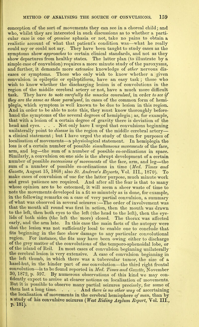 conception of the sort of movements they can see in a choreal child; and who, whilst they are interested in such discussions as to Avhether a parti- cular case is one of genuine aphasia or not, take no pains to obtain a realistic account of what that patient's condition was—what he really could say or could not say. They have been taught to study cases as the symptoms show approaches to certain clinical standards, and not as they show departures from healthy states. The latter plan (to illustrate by a simple case of convulsion) requires a more minute study of the paroxysms, and further, it demands more extensive knowledge of other nervous dis- eases or symptoms. Those who only wish to know whether a ^iven convulsion is epileptic or epileptiform, have an easy task; those who wish to know whether the discharging lesion is of convolutions in the region of the middle cerebral artery or not, have a much more difficult task. They have to note carefully the muscles convulsed, in order to see if they are the same as those paralysed, in cases of the common form of hemi- plegia, which symptom is well known to be due to lesion in this region. And in order to be able to note this, they nuist know thoroughly before- hand the symptoms of the several degrees of hemiplegia; as, for example, that with a lesion of a certain degree of gravity there is deviation of the head and eyes. . . . Not only have I urged that convulsions beginning unilaterally point to disease in the region of the middle cerebral artery— a clinical statement; but I have urged the study of them for purposes of localisation of movements—a physiological statement. In hemiplegia the loss is of a certain number of possible simultaneous movements of the face, arm, and leg—the sum of a number of possible co-ordinations in space. Similarly, a convulsion on one side is the abrupt development of a certain number of possible successions of movements of the face, arm, and leg—the sum of a number of possible co-ordinations in time [Med. Times and Gazette, August 15, 1868; also ;S'^. Andrew's Reports, Vol. III., 1870). To make cases of convulsion of use for the latter purpose, much minute work and great patience are required. And after all the fear is that to many whose opinion are to be esteemed, it will seem a sheer waste of time to note the movements developed in a fit so minutely as is done, for example, in the following remarks on a case of very partial convulsion, a summary of what was observed in several seizures :—The order of involvement was that the mouth all round was first in action, then the mouth was drawn to the left, then both eyes to the left (the head to the left), then the eye- lids of both sides (the left the more) closed. The thorax was afi'ected early, and the arm late. In this case the main facts of the autopsy were that the lesion was not sufficiently local to enable one to conclude that fits^ beginning in the face show damage to any particular convolutional region. For instance, the fits may have been owing either to discharge of the grey matter of the convolutions of the temporo-sphenoidal lobe, or of the island of Eeil. In most cases of convulsion beginning unilaterally the cerebral lesion is very extensive. A case of convulsion beginning in the left thumb, in which there was a tubercular tumor, the size of a hazel-hut, in the hinder part of one convolution—the third right frontal convolution—is to be found reported in Med. Times and Gazette, November SO, 1872, p. 597. By numerous observations of this kind we may con- fidently expect to arrive at clearer notions on localisation of movements. But it is possible to observe many partial seizures precisely, for some of them last a long time. . . . And there is no other way of ascertaining the localisation of i7iovements in the cerebral hemisphere of man, than by a study of his convulsive seizures (West Riding Asylum Report, Vol. III.,