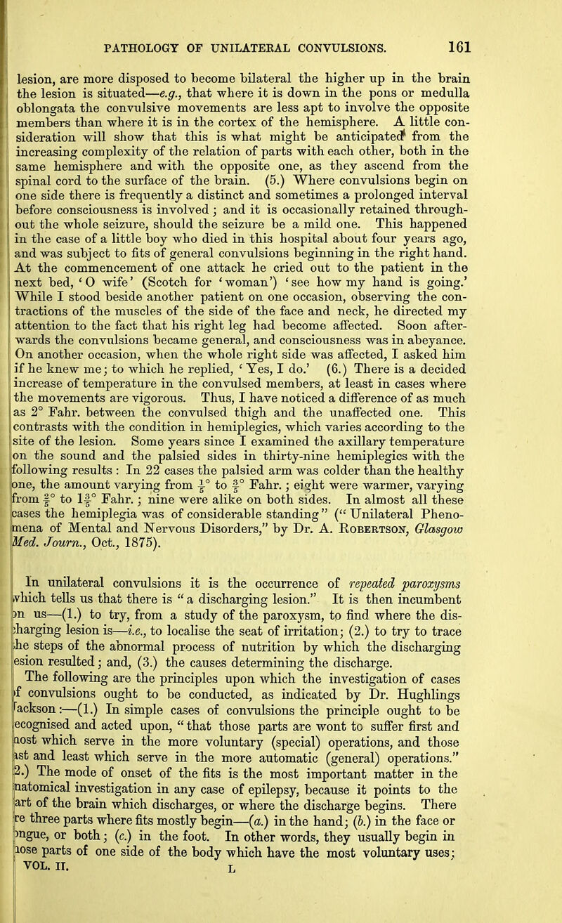 lesion, are more disposed to become bilateral the higher up in the brain the lesion is situated—e.g., that where it is down in the pons or medulla oblongata the convulsiA^e movements are less apt to involve the opposite members than where it is in the cortex of the hemisphere. A little con- sideration will show that this is what might be anticipated* from the increasing complexity of the relation of parts with each other, both in the same hemisphere and with the opposite one, as they ascend from the spinal cord to the surface of the brain. (5.) Where convulsions begin on I one side there is frequently a distinct and sometimes a prolonged interval I before consciousness is involved; and it is occasionally retained through- out the whole seizure, should the seizure be a mild one. This happened in the case of a little boy who died in this hospital about four years ago, and was subject to fits of general convulsions beginning in the right hand. . At the commencement of one attack he cried out to the patient in the next bed, 'O wife' (Scotch for 'woman') 'see how my hand is going.' ! While I stood beside another patient on one occasion, observing the con- tractions of the muscles of the side of the face and neck, he directed my attention to the fact that his right leg had become affected. Soon after- wards the convulsions became general, and consciousness was in abeyance. On another occasion, when the whole right side was affected, I asked him if he knew me; to which he replied, ' Yes, I do.' (6.) There is a decided increase of temperature in the convulsed members, at least in cases where ; the movements are vigorous. Thus, I have noticed a difference of as much j|as 2° Fahr. between the convulsed thigh and the unaffected one. This II contrasts with the condition in hemiplegics, which varies according to the site of the lesion. Some years since I examined the axillary temperature on the sound and the palsied sides in thirty-nine hemiplegics with the jfollowing results : In 22 cases the palsied arm was colder than the healthy [one, the amount varying from i° to §° Fahr.; eight were warmer, varying from 1° to Fahr.; nine were alike on both sides. In almost all these cases the hemiplegia was of considerable standing (Unilateral Pheno- mena of Mental and Nervous Disorders, by Dr. A. Robertson, Glasgow Med. Journ., Oct., 1875). In unilateral convulsions it is the occurrence of repeated paroxysms vhich tells us that there is  a discharging lesion. It is then incumbent )n us—(1.) to try, from a study of the paroxysm, to find where the dis- iharging lesion is—i.e., to localise the seat of irritation; (2.) to try to trace .he steps of the abnormal process of nutrition by which the discharging esion resulted; and, (3.) the causes determining the discharge. The following are the principles upon which the investigation of cases if convulsions ought to be conducted, as indicated by Dr. Hughlings fackson:—(1.) In simple cases of convulsions the principle ought to be ,'ecognised and acted upon,  that those parts are wont to suffer first and aost which serve in the more voluntary (special) operations, and those ast and least which serve in the more automatic (general) operations. p.) The mode of onset of the fits is the most important matter in the batomical investigation in any case of epilepsy, because it points to the art of the brain which discharges, or where the discharge begins. There tre three parts where fits mostly begin—(a.) in the hand; (b.) in the face or pngue, or both; (c.) in the foot. In other words, they usually begin in lose parts of one side of the body which have the most voluntary uses; VOL. II. L