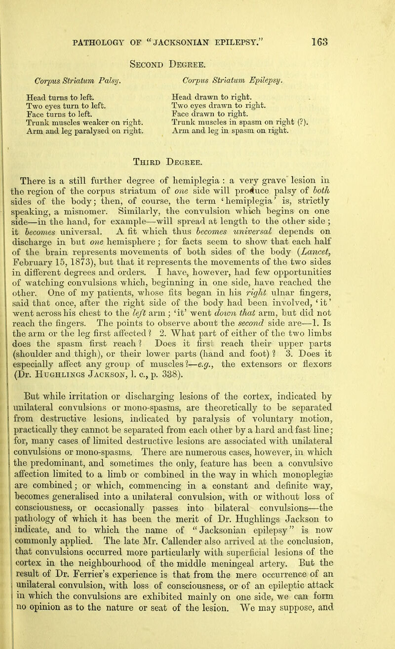 Second Degree. Corpus Striatum Palsy. Corpus Striatum Epilepsy. Head turns to left. Two eyes turn to left. Face turns to left. Trunk muscles weaker on right. Arm and leg paralysed on right. Head drawn to right. Two eyes drawn to right. Face drawn to right. Trunk muscles in spasm on right (?). Arm and leg in spasm on right. Third Degree. There is a still fiirtlier degree of hemiplegia : a very grave' lesion in the region of the corpus striatum of one side will produce palsy of both sides of the body; then, of course, the term ' hemiplegia' is, strictly speaking, a misnomer. Similarly, the convulsion which begins on one side—in the hand, for example—will spread at length to the other side; it becomes universal. A fit which thiis becomes universal depends on discharge in but one hemisphere; for facts seem to show that each half of the brain represents movements of both sides of the body [Lancet, February 15, 1873), but that it represents the movements of the two sides in different degrees and oi'ders. I havej however, had few opportunities of watching convulsions which, beginning in one side, have reached the other. One of my patients, whose fits began in his right ulnar fingers, said that once, after the right side of the body had been involved, ' it' went across his chest to the left arm; 'it' went doion that arm, but did not reach the fingers. The points to observe about the second side are—1. Is the arm or the leg first aflfected'? 2. What part of either of the two limbs does the spasm first reach? Does it firs' reach their iipper parts (shoulder and thigh), or their lower parts (hand and foot) 1 3. Does it especially affect any group of muscles'?—e.g., the extensors or flexors (Dr. HuGHLiNGS Jackson, 1. c, p. 338). But while irritation or discharging lesions of the cortex, indicated by unilateral convulsions or mono-spasins, are theoretically to be separated from destructive lesions, indicated by paralysis of voluntary motion, practically they cannot be separated from each other by a hard and fast line; for, many cases of limited destructive lesions are associated with unilateral convulsions or m.ono-spasms. There are numerous cases, however, in which the predominant, and sometimes the only, feature has been a convulsive affection limited to a limb or combined in the way in which monoplegise are combined; or which, commencing in a constant and definite way, becomes generalised into a unilateral convulsion, with or without loss of consciousness, or occasionally passes into bilateral convulsions—the pathology of which it has been the merit of Dr. Hughlings Jackson to indicate, and to which the name of Jacksonian epilepsy is now commonly applied. The late Mr. Callender also arrived at the conclusion, that convulsions occurred more particularly with superficial lesions of the cortex in the neighbourhood of the middle meningeal artery. But the result of Dr. Ferrier's experience is that from the mere occurrence of an unilateral convulsion, with loss of consciousness, or of an epileptic attack in which the convulsions are exhibited mainly on one side, we can form no opinion as to the nature or seat of the lesion. We may suppose, and