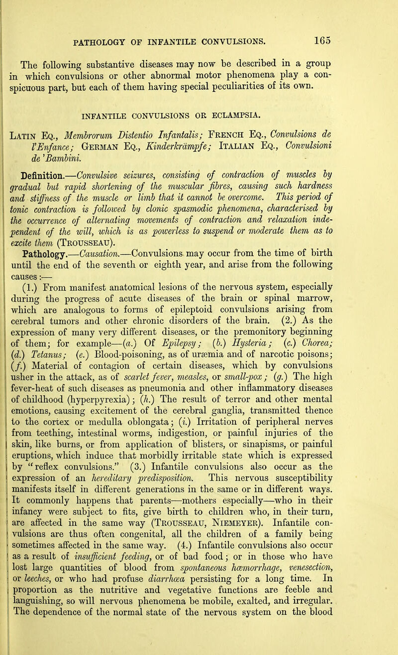 The following substantive diseases may now be described in a group in which convulsions or other abnormal motor phenomena play a con- spicuous part, but each of them having special peculiarities of its own, INFANTILE CONVULSIONS OR ECLAMPSIA. Latin Eq., Membrorum Distmtio Infantalis; French Eq., Convulsions de VEnfance; German Eq., Kinderkrdmpfe; Italian Eq., Convulsioni de 'Bambini. Definition.—Convulsive seizures, consisting of contraction of muscles by gradual but rapid shortening of the muscular fibres, causing such hardness and stiffness of the muscle or limb that it cannot be overcome. This period of tonic contraction is followed by clonic spasmodic phenomena, characterised by the occurrence of alternating movements of contraction and relaxation inde- pendent of the will, which is as powerless to suspend or moderate them as to excite them (Trousseau). Pathology.—Causation.—Convulsions may occur from the time of birth until the end of the seventh or eighth year, and arise from the following causes:— (1.) From manifest anatomical lesions of the nervous system, especially during the progress of acute diseases of the brain or spinal marrow, which are analogous to forms of epileptoid convulsions arising from cerebral tumors and other chronic disorders of the brain. (2.) As the expression of many very different diseases, or the premonitory beginning of them; for example—(«.) Of Epilepsy; (b.) Hysteria; (c.) Chorea; (d.) Tetanus; (e.) Blood-poisoning, as of ursemia and of narcotic poisons; (/.) Material of contagion of certain diseases, which by convulsions usher in the attack, as of scarlet fever, measles, or small-pox; (g.) The high fever-heat of such diseases as pneumonia and other inflammatory diseases of childhood (hyperpyrexia); (h.) The result of terror and other mental emotions, causing excitement of the cerebral ganglia, transmitted thence to the cortex or medulla oblongata; (i.) Irritation of peripheral nerves from teething, intestinal worms, indigestion, or painful injuries of the skin, like burns, or from application of blisters, or sinapisms, or painful eruptions, which induce that morbidly irritable state which is expressed by reflex convulsions. (3.) Infantile convulsions also occur as the expression of an hereditary predisposition. This nervous susceptibility manifests itself in different generations in the same or in difi'erent ways. It commonly happens that parents—mothers especially—who in their infancy were subject to fits, give birth to children who, in their turn, are affected in the same way (Trousseau, Niemeyer). Infantile con- vulsions are thus often congenital, all the children of a family being sometimes affected in the same way. (4.) Infantile convulsions also occur as a result of insufficient feeding, or of bad food; or in those who have lost large quantities of blood from spontaneous haemorrhage, venesection, or leeches, or who had profuse diarrhosa persisting for a long time. In proportion as the nutritive and vegetative functions are feeble and languishing, so will nervous phenomena be mobile, exalted, and irregular. The dependence of the normal state of the nervous system on the blood