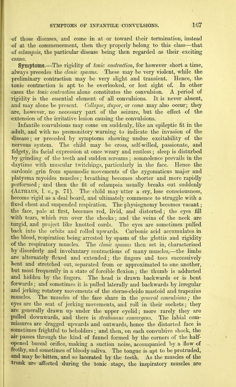 ' of those diseases, and come in at or toward their termination, instead I of at the commencement, then they properly belong to this class—that of eclampsia, the particular disease being then regarded as their exciting cause. Symptoms.—The rigidity of tonic contraction, for however short a time, always precedes the clonic spasms. These may be very violent, while the preliminary contraction may be very slight and transient. Hence, the tonic contraction is apt to be overlooked, or lost sight of. In other cases the tonic contraction alone constitutes the convulsion. A period of rigidity is the essential element of all convulsions. It is never absent, and may alone be present. Collapse, stupor, or coma may also occur; they are, however, no necessary part of the seizure, but the effect of the extension of the irritative lesion causing the convulsions. Infantile convulsions may come on suddenly, like an epileptic fit in the adult, and with no premonitory warning to indicate the invasion of the disease; or preceded by symptoms showing undue excitability of the nervous system. The child may be cross, self-willed, passionate, and fi.dgety, its facial expression at once weary and restless; sleep is disturbed by grinding of the teeth and sudden screams; somnolence prevails in the daytime with muscular twitchijigs, particularly in the face. Hence the sardonic grin from spasmodic movements of the zygomaticus major and platysma myoides muscles; breathing becomes shorter and more rapidly performed; and then the fit of eclampsia usually breaks out suddenly (Althaus, 1. c, p. 71). The child may utter a cry, lose consciousness, become rigid as a deal board, and ultimately commence to struggle with a fixed chest and suspended respiration. The physiognomy becomes vacant; the face, pale at first, becomes red, livid, and distorted; the eyes fill with tears, which run over the cheeks; and the veins of the neck are turgid, and project like knotted cords. The eyes are sometimes pulled back into the orbits and rolled upwards. Carbonic acid accumulates in the blood, respiration being arrested by spasm of the glottis and rigidity of the respiratory muscles. The clonic spasms then set in, characterised by disorderly and involuntary contractions of many muscles,—the limbs -are alternately flexed and extended; the fingers and toes successively bent and stretched out, separated from or approximated to one another, but most frequently in a state of forcible flexion; the thumb is adducted and hidden by the fingers. The head is drawn backwards or is bent forwards; and sometimes it is pulled laterally and backwards by irregular and jerking rotatory movements of the sterno-cleido mastoid and trapezius Imuscles. The muscles of the face share in the general convulsions; the eyes are the seat of jerking movements, and roll in their sockets; they are generally drawn up under the upper eyelid; more rarely they are pulled downwards, and there is strabismus convergens. The labial com- missures are dragged upwards and outwards, hence the distorted face is sometimes frightful to beholders; and then, on each convulsive shock, the air passes through the kind of funnel formed by the corners of the half- opened buccal orifice, making a suction noise, accompanied by a flow of frothy, and sometimes of bloody saliva. The tongue is apt to be protruded, and may be bitten, and so lacerated by the teeth. As the muscles of the trunk are affected during the tonic stage, the inspiratory muscles are