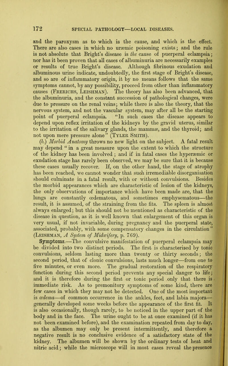 and the paroxysm as to which is the cause, and which is the effect. There are also cases in which no ursemic poisoning exists; and the rule is not absolute that Bright's disease is the cause of puerperal eclampsia; nor has it been proven that all cases of albuminuria are necessarily examples or results of true Bright's disease. Although fibrinous exudation and albuminous urine indicate, undoubtedly, the lirst stage of Bright's disease, and so are of inflammatory origin, it by no means follows that the same symptoms cannot, by any possibility, proceed from other than inflammatory causes (Frerichs, Leishman). The theory has also been advanced, that the albuminuria, and the constant succession of pathological changes, were due to pressure on the renal veins; while there is also the theory, that the nervous system, and not the vascular system, may after all be the starting point of puerperal eclampsia. In such cases the disease appears to depend upon reflex irritation of the kidneys by the gravid uterus, similar to the irritation of the salivary glands, the mammae, and the thyroid; and not upon mere pressure alone (Tyler Smith). (b.) Morbid Anatomy throws no new light on the subject. A fatal result may depend  in a great measure upon the extent to which the structure of the kidney has been involved ; and if in fatal cases the hypersemic or exudation stage has rarely been observed, we may be sure that it is because these cases usually recover. If, on the other hand, the stage of atrophy has been reached, we cannot wonder that such irremediable disorganisation should culminate in a fatal result, with or without convulsions. Besides the morbid appearances which are characteristic of lesion of the kidneys, the only observations of importance which have been made are, that the lungs are constantly oedematous, and sometimes emphysematous—the result, it is assumed, of the straining from the fits. The spleen is almost always enlarged; but this should not be mentioned as characteristic of the disease in question, as it is well known that enlargement of this organ is very usual, if not invariable, during pregnancy and the puerperal state, associated, probably, with some compensatory changes in the circulation  (Leishman, A System of Midwifery, p. 769). Symptoms.—The convulsive manifestation of puerperal eclampsia may be divided into two distinct periods. The first is characterised by tonic convulsions, seldom lasting more than twenty or thirty seconds; the second period, that of clonic convulsions, lasts much longer—from one to five minutes, or even more. The gradual restoration of the respiratory function during this second period prevents any special danger to life; and it is therefore during the first or tonic period only that there is immediate risk. As to premonitory symptoms of some kind, there are few cases in which they may not be detected. One of the most important is oedema—of common occurrence in the ankles, feet, and labia majora— generally developed some weeks before the appearance of the first fit. It is also occasionally, though rarely, to be noticed in the upper part of the body and in the face. The urine ought to be at once examined (if it has not been examined before), and the examination repeated from day to day, as the albumen may only be present intermittently, and therefore a negative result is no conclusive evidence of a satisfactory state of the kidney. The albumen will be shown by the ordinary tests of heat and nitric acid; while the microscope will in most cases reveal the presence