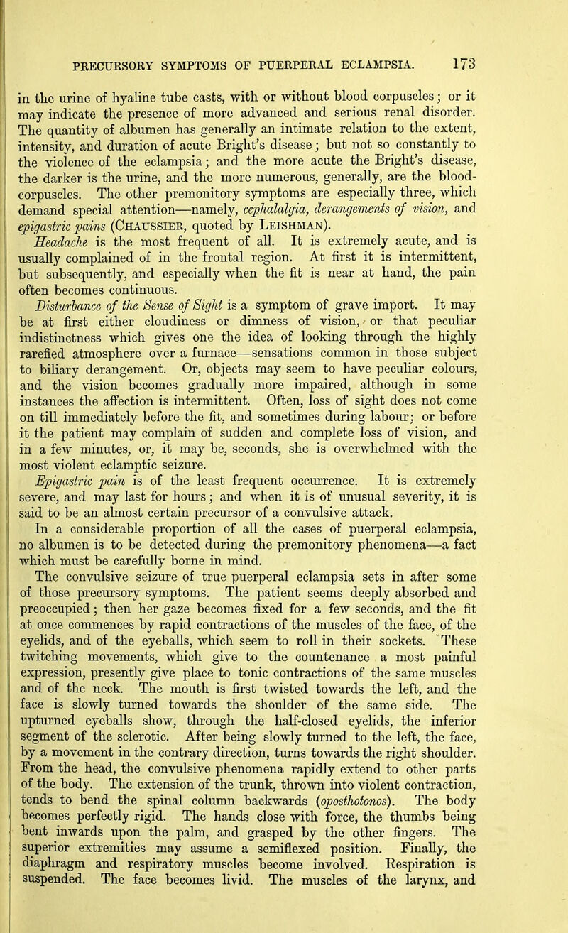 in the urine of hyaline tube casts, with or without blood corpuscles; or it may indicate the presence of more advanced and serious renal disorder. The quantity of albumen has generally an intimate relation to the extent, intensity, and duration of acute Bright's disease; but not so constantly to the violence of the eclampsia; and the more acute the Bright's disease, the darker is the urine, and the more numerous, generally, are the blood- corpuscles. The other premonitory symptoms are especially three, which demand special attention—namely, cephalalgia, derangements of vision, and epigastric pains (Chaussier, quoted by Leishivian). Headache is the most frequent of all. It is extremely acute, and is usually complained of in the frontal region. At first it is intermittent, but subsequently, and especially when the fit is near at hand, the pain often becomes continuous. Disturbance of the Sense of Sight is a symptom of grave import. It may be at first either cloudiness or dimness of vision,' or that peculiar indistinctness which gives one the idea of looking through the highly rarefied atmosphere over a furnace—sensations common in those subject to biliary derangement. Or, objects may seem to have peculiar colours, and the vision becomes gradually more impaired, although in some instances the affection is intermittent. Often, loss of sight does not come on till immediately before the fit, and sometimes during labour; or before it the patient may complain of sudden and complete loss of vision, and in a few minutes, or, it may be, seconds, she is overwhelmed with the most violent eclamptic seizure. Epigastric pain is of the least frequent occurrence. It is extremely severe, and may last for hours; and when it is of unusual severity, it is said to be an almost certain precursor of a convulsive attack. In a considerable proportion of all the cases of puerperal eclampsia, no albumen is to be detected during the premonitory phenomena—a fact which must be carefully borne in mind. The convulsive seizure of true puerperal eclampsia sets in after some of those precursory symptoms. The patient seems deeply absorbed and preoccupied; then her gaze becomes fixed for a few seconds, and the fit at once commences by rapid contractions of the muscles of the face, of the eyelids, and of the eyeballs, which seem to roll in their sockets. 'These twitching movements, which give to the countenance a most painful expression, presently give place to tonic contractions of the same muscles and of the neck. The mouth is first twisted towards the left, and the face is slowly turned towards the shoulder of the same side. The upturned eyeballs show, through the half-closed eyelids, the inferior segment of the sclerotic. After being slowly turned to the left, the face, by a movement in the contrary direction, turns towards the right shoulder. From the head, the convulsive phenomena rapidly extend to other parts of the body. The extension of the trunk, thrown into violent contraction, tends to bend the spinal column backwards {oposthotonos). The body becomes perfectly rigid. The hands close with force, the thumbs being bent inwards upon the palm, and grasped by the other fingers. The superior extremities may assume a semiflexed position. Finally, the i diaphragm and respiratory muscles become involved. Kespiration is suspended. The face becomes livid. The muscles of the larynx, and