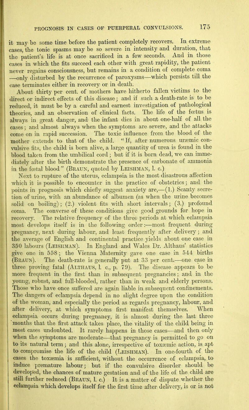 it may be some time before the patient completely recovers. In extreme cases, the tonic spasms may be so severe in intensity and duration, that the patient's life is at once sacrificed in a few seconds. And in those cases in which the fits succeed each other with great rapidity, the patient never regains consciousness, but remains in a condition of complete coma —only disturbed by the recurrence of paroxysms—which persists till the case terminates either in recovery or in death. About thirty per cent, of mothers have hitherto fallen victims to the direct or indirect effects of this disease; and if such a death-rate is to^ be reduced, it must be by a careful and earnest investigation of pathological theories, and an observation of clinical facts. The life of the foetus is always in great danger, and the infant dies in about one-half of all the eases; and almost always when the symptoms are severe, and the attacks come on in rapid succession. The toxic influence from the blood of the mother extends to that of the child.  If, after numerous u.rgemic con- vulsive fits, the child is born alive, a large quantity of urea is found in the blood taken from the umbilical cord; but if it is born dead, we can imme- diately after the birth demonstrate the presence of carbonate of ammonia in the fostal blood  (Braun, quoted by Leishman, 1. c.) Next to rupture of the uterus, eclampsia is the most disastrous affection which it is possible to encounter in the practice of obstetrics; and the points in prognosis which chiefly suggest anxiety are,—(1.) Scanty secre- tion of urine, with an abundance of albumen (as when the urine becomes solid on boiling); (2.) violent fits with short intervals; (3.) profound coma. The converse of these conditions give good grounds for hope in ij recovery. The relative frequency of the three periods at which eclampsia J most develops itself is in the following order:—most frequent during pregnancy, next during labour, and least frequently after delivery; and the average of English and continental practice yields about one case in 350 labours (Leishman). In England and Wales Dr. Althaus' statistics give one in 558; the Vienna Maternity gave one case in 544 births (Braun). The death-rate is generally put at 33 per cent.—one case in three proving fatal (Althaus, 1. c, p. 79). The disease appears to be more frequent in the first than in subsequent pregnancies: and in the young, robust, and full-blooded, rather than in weak and elclerly persons. Those who have once suffered are again liable in subsequent confinements. The dangers of eclampsia depend in no slight degree upon the condition of the woman, and especially the period as regards pregnancy, labour, and after delivery, at wlaich symptoms first manifest themselves. When eclampsia occurs during pregnancy, it is almost during the last three 'months that the first attack takes place, the vitality of the child being in most cases undoubted. It rarely happens in those cases—and then only when the syinptoms are moderate—that pregnancy is permitted to go on to its natural term; and this alone, irrespective of toxssmic action, is apt to compromise the life of the child (Leishman). In one-fourth of the cases the toxaemia is sufficient, without the occurrence of eclampsia, to induce premature labour; but if the convulsive disorder should be developed, the chances of mature gestation and of the life of the child are still further reduced (Braun, 1. c.) It is a matter of dispute whether the eclampsia which develops itself for the first time after delivery, is or is not