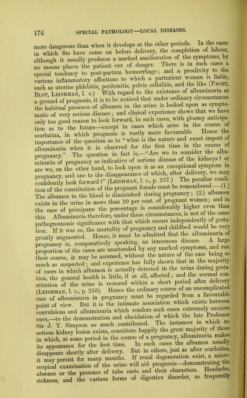 more dangerous than when it develops at the other periods In the cases in which fits have come on before delivery, the comp etion of labour, although it usually produces a marked amelioration of the symptoms, by no meLs places the patient out of danger. There xs m such cases a special tendency to post-partum haemorrhage; and a proclivity to the various inflammatory affections to which a P'^^.*;^!-^^!?^^ ^Paget such as uterine phlebitis, peritonitis, pelvic cellulitis, and the like (Paget, Blot Leishman, 1. c.) With regard to the existence of albumin^ia as a ground of prognosis, it is to be noticed that under ordinary circumstances the habitual presence of albumen in the urine is looked upon as sympto- matic of very serious disease; and clinical experience shows that we have only too good reason to look forward, in such cases, with gloomy anticipa- tion as to the future-except in cases which arise in the course of scarlatina, in which prognosis is vastly more favourable. Hence the importan e of the question as to what is the nature and exact import o albuminuria when it is observed for the first time in the course of prec^nancy. The question in fact is,-Are we to consider the albu- minuria of pregnancy as indicative of serious disease of the kidneys^ or are we on the other hand, to look upon it as an exceptional symptom m prec^nancY, and one to the disappearance of which after delivery, we may confidently look forward f (Leish.iak, 1. c, p. 257 ) The pecu lar condi- tion of the constitution of the pregnant female must be ''^^^-^^^'^-(^^ The albumen in the blood is diminished during pregnancy; (2.) albumen exists in the urine in more than 20 per cent. «f P^f f ^^^^.7^^^^.^, «^ the case of primipar^B the percentage is considerably higher even than this Albuminuria therefore, under these circumstances, is not of the same pathognomonic significance with that which occurs ^^^^^P^^^^^^ly of gesta- tion If it was so, the mortality of pregnancy and chddbed would be very greatly augmented. Hence, it must be admitted that the albuminuria of pregnancy is, comparatively speaking, an innocuous disease. A large proportion of the cases are unattended by any marked symptoms, and run their course, it may be assumed, without the nature of the case bemg so mi h as su pectedf and experience has fully shown that m he majority of cases in which albumen is actually detected in the urine during gesta- tion, the general health is little, if at all, affected; and t^e norma con stitution of the urine is restored within a short period after dehvery a.FiSHMAN 1 c p 258). Hence the ordinary course of an uncomplicated te oTaLmSuria in^regiiancy must be regarded from a favourable point of view. But it is the intimate association which exists between convulsions and albuminuria which renders such cases ;;^tremely anxious ones-to the demonstration and elucidation of which the late Prof essor Sir J Y. Simpson so much contributed. The mstances _ m which no serious kidney lesion exists, constitute happily the great majority of those n which, at some period in the course of a pregnancy albuminuria mak s ts appearance for'the first time. In such cases the albumen usually disappears shortly after delivery. But in others, just as after scarlatma, ft ly persist fo'r many months. If renal degeneration exist, a micro scopicyexamination of the urine will -'\V^oS-os.-Ae^o^^^^^^^ absence or the presence of tube casts and their characters. Headache sickness, and the various forms of digestive disorder, so frequently